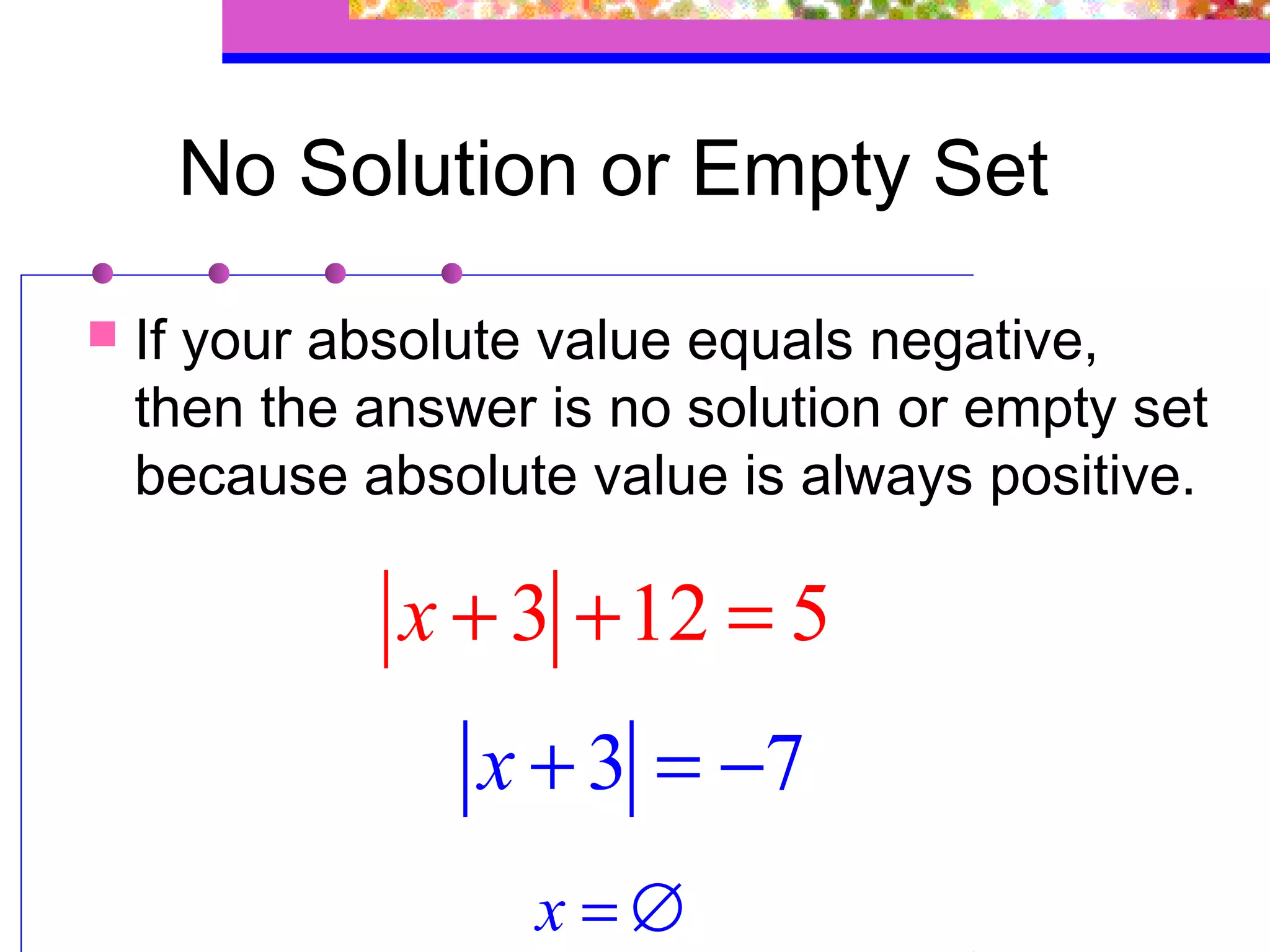 No Solution or Empty Set
   If your absolute value equals negative,
    then the answer is no solution or empty set
    because absolute value is always positive.

              x + 3 + 12 = 5
                 x + 3 = −7
                    x=∅
 