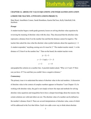 1
CHAPTER 12. ABSOLUTE VALUE EQUATIONS AND INEQUALITIES (SITUATION
6 FROM THE MACMTL–CPTM SITUATIONS PROJECT)
Shari Reed, AnnaMarie Conner, Sarah Donaldson, Kanita DuCloux, Kelly Edenfield, Erik
Jacobson
Prompt
A student teacher began a tenth-grade geometry lesson on solving absolute value equations by
reviewing the meaning of absolute value with the class. They discussed that the absolute value
represents a distance from 0 on the number line and that the distance cannot be negative. The
teacher then asked the class what the absolute value symbol indicates about the equation |x| = 2.
A student responded, “anything coming out of it must be 2.” The student teacher stated, “x is the
distance of 2 from 0 on the number line.” Then on the board, the student teacher wrote
|x + 3| = 5
x + 3 = 5 and x + 3 = -5
x = 2 x = -8
and graphed the solution on a number line. A puzzled student asked, “Why is it 5 and -5? How
can you have -8? You said that you couldn’t have a negative distance.”
Commentary
The primary issue is to understand the nature of absolute value in the real numbers. A discussion
of absolute value in the context of complex numbers appears in Situation 7 (see Chapter 13). In
working with absolute value, the goal is not simply to know the steps and methods for solving
absolute value equations and inequalities but to have a deeper knowledge about the reasons why
certain solutions are valid and others are not. The absolute value of a number can be defined as
the number’s distance from 0. There are several interpretations of absolute value, some of which
will be addressed in the Foci that follow. Each view adds a new way to think about absolute
 