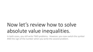 Now let’s review how to solve
absolute value inequalities.
In both cases, you still write TWO problems. However, you now switch the symbol
AND the sign of the number when you write the second problem.
 