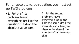 For an absolute value equation, you must
set up TWO problems.
•1. For the first
problem, leave
everything just like the
question but drop the
absolute value bars.
•2. For the second
problem, leave
everything inside the
bars the same, drop the
absolute value bars, and
change the sign of the
number after the equal
sign.
 
