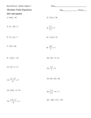 Kuta Software - Infinite Algebra 1                                                                                                      Name___________________________________

                             Absolute Value Equations                                                                                                                             Date________________ Period____

                             Solve each equation.

                             1) 6m = 42                                                                                                                        2) −6 x = 30




                             3) k − 10 = 3                                                                                                                           x
                                                                                                                                                               4)      =3
                                                                                                                                                                     7



                             5) 7 + p = 7                                                                                                                      6) −3 p = 15




                             7) 7 n = 56                                                                                                                             m
                                                                                                                                                               8)        =3
                                                                                                                                                                     5




                             9) −3 p = −12                                                                                                                     10) m + 2 = 11




                             11) n + 1 = 2                                                                                                                           x
                                                                                                                                                               12)       =5
                                                                                                                                                                     7




                                               a−5                                                                                                             14) 4 n + 8 = 56
                             13)                                      =5
                                                     8




                             15) 7m + 3 = 73                                                                                                                         x
                                                                                                                                                               16)     − 8 = −7
                                                                                                                                                                     7


                                               −9 + v                                                                                                          18) −10 v + 2 = −70
                             17)                                          =3
                                                        8




©L m2L0a1s24 lKsuAtsaB JSqoffYtnwMarrvef wLFLHC2.U w PAclFlr or1iigRhntpsS 0rMeashe5revQeIdg.X s 5MLaEdceN swqiztdh1 uIfnpfniIngiDtZef vAblqg3edb3rKa8 Q1L.Q                                           Worksheet by Kuta Software LLC
 