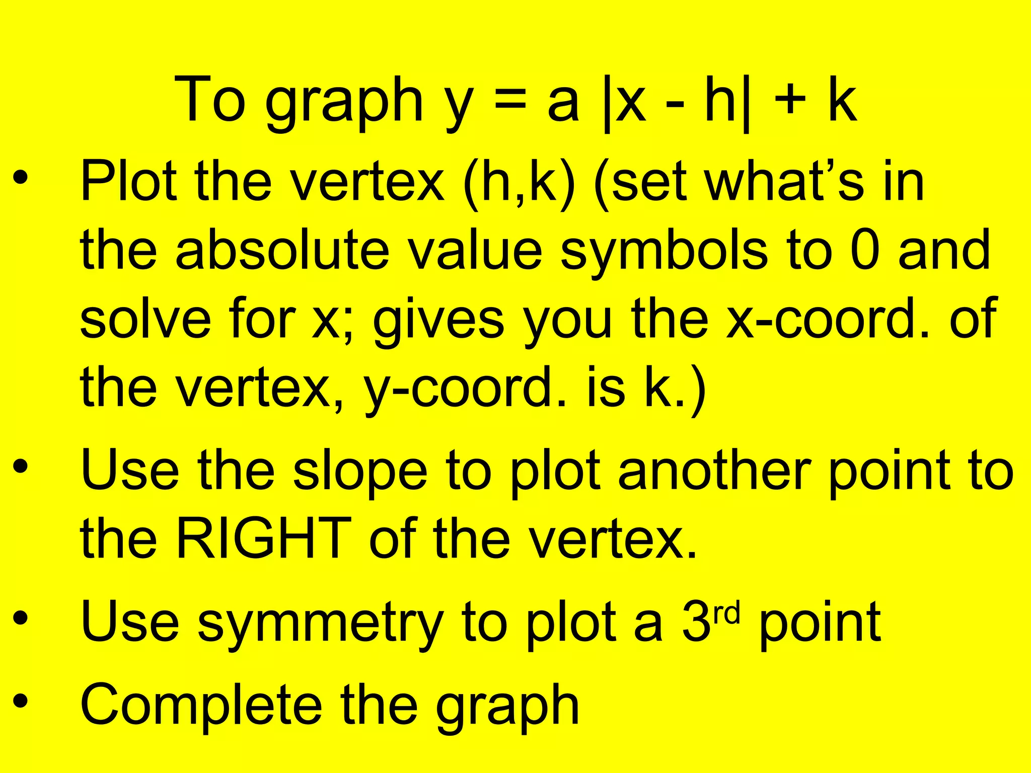 To graph y = a  |x - h| + k Plot the vertex (h,k) (set what’s in the absolute value symbols to 0 and solve for x; gives you the x-coord. of the vertex, y-coord. is k.) Use the slope to plot another point to the RIGHT of the vertex. Use symmetry to plot a 3 rd  point Complete the graph 
