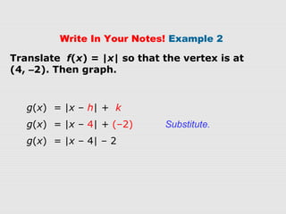 Write In Your Notes! Example 2
Translate f(x) = |x| so that the vertex is at
(4, –2). Then graph.
g(x) = |x – h| + k
g(x) = |x – 4| + (–2) Substitute.
g(x) = |x – 4| – 2
 