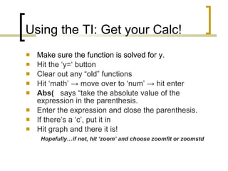 Using the TI: Get your Calc! Make sure the function is solved for y. Hit the ‘y=‘ button Clear out any “old” functions   Hit ‘math’  -> move over to ‘num’ -> hit enter Abs(   says “take the absolute value of the expression in the parenthesis. Enter the expression and close the parenthesis. If there’s a ‘c’, put it in Hit graph and there it is!  Hopefully…if not, hit ‘zoom’ and choose zoomfit or zoomstd 