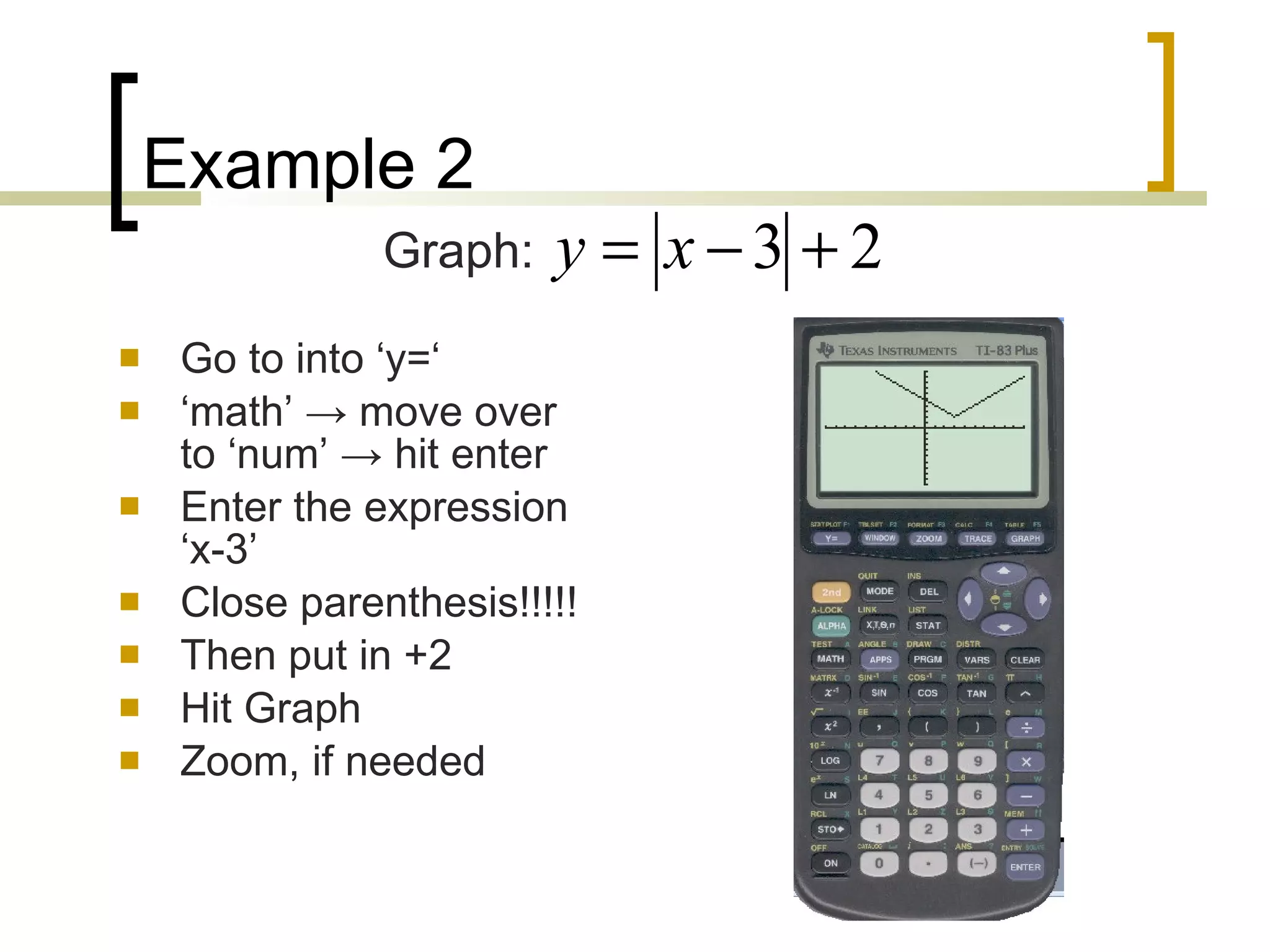 Example 2 Go to into ‘y=‘ ‘ math’  -> move over to ‘num’ -> hit enter Enter the expression ‘x-3’ Close parenthesis!!!!! Then put in +2 Hit Graph Zoom, if needed Graph: 