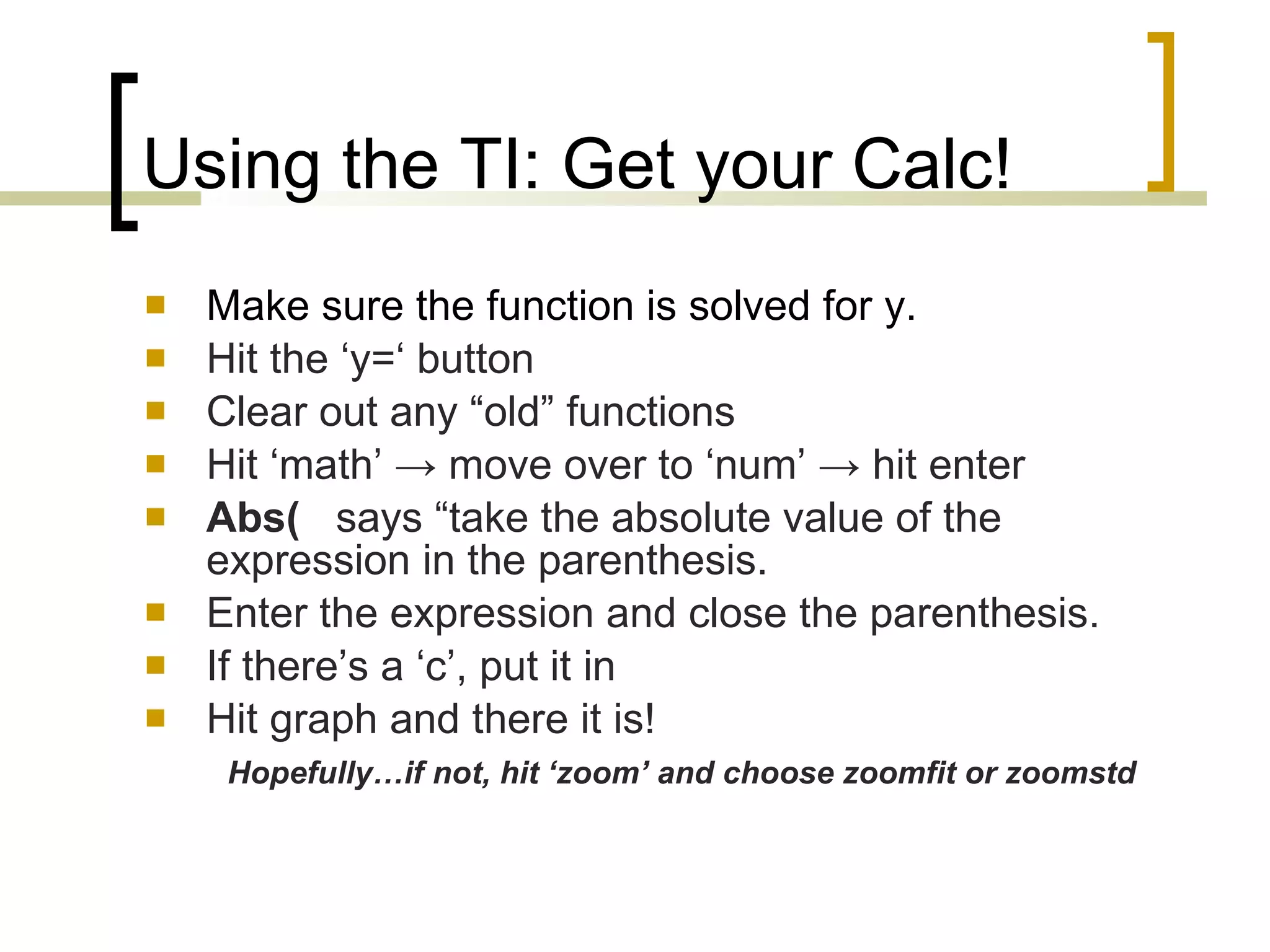 Using the TI: Get your Calc! Make sure the function is solved for y. Hit the ‘y=‘ button Clear out any “old” functions   Hit ‘math’  -> move over to ‘num’ -> hit enter Abs(   says “take the absolute value of the expression in the parenthesis. Enter the expression and close the parenthesis. If there’s a ‘c’, put it in Hit graph and there it is!  Hopefully…if not, hit ‘zoom’ and choose zoomfit or zoomstd 