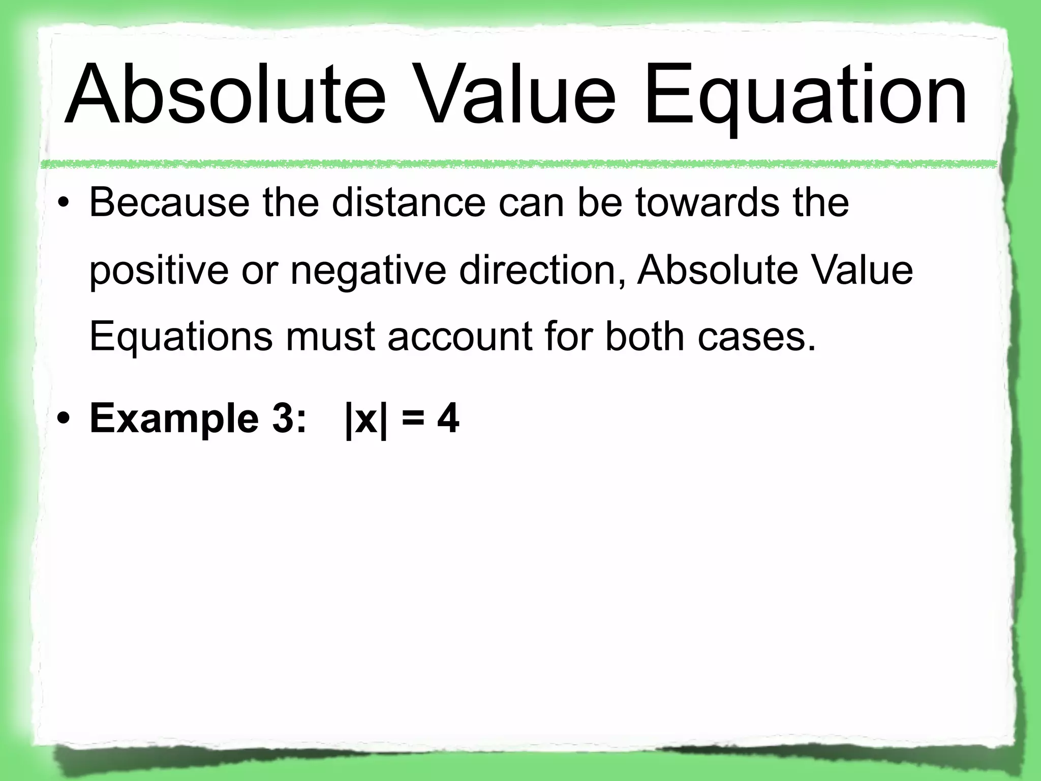 Absolute Value Equation
• Because the distance can be towards the
 positive or negative direction, Absolute Value
 Equations must account for both cases.
• Example 3: |x| = 4
 
