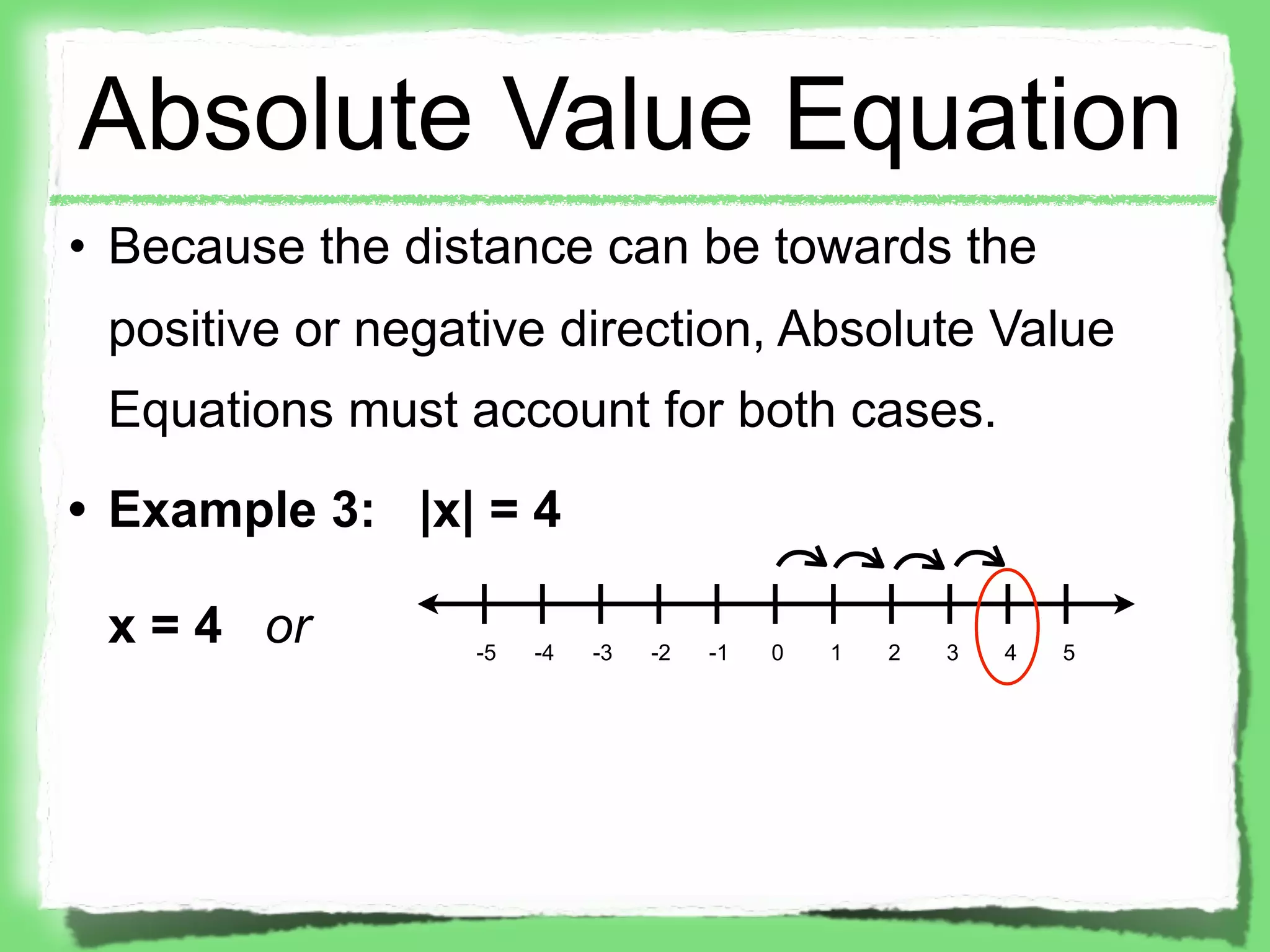 Absolute Value Equation
• Because the distance can be towards the
 positive or negative direction, Absolute Value
 Equations must account for both cases.
• Example 3: |x| = 4

 x = 4 or        -5   -4   -3   -2   -1   0   1   2   3   4   5
 