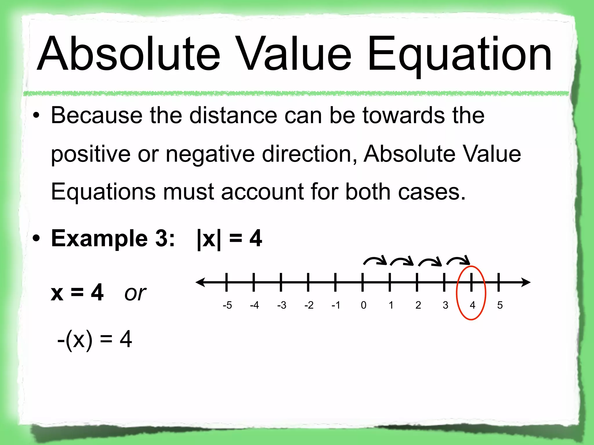 Absolute Value Equation
• Because the distance can be towards the
 positive or negative direction, Absolute Value
 Equations must account for both cases.
• Example 3: |x| = 4

 x = 4 or        -5   -4   -3   -2   -1   0   1   2   3   4   5


  -(x) = 4
 