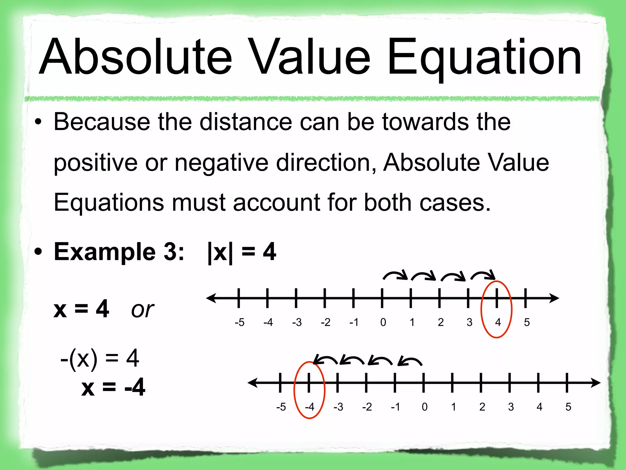 Absolute Value Equation
• Because the distance can be towards the
 positive or negative direction, Absolute Value
 Equations must account for both cases.
• Example 3: |x| = 4

 x = 4 or        -5   -4        -3        -2        -1        0        1       2       3       4       5


  -(x) = 4
    x = -4
                           -5        -4        -3        -2       -1       0       1       2       3       4   5
 