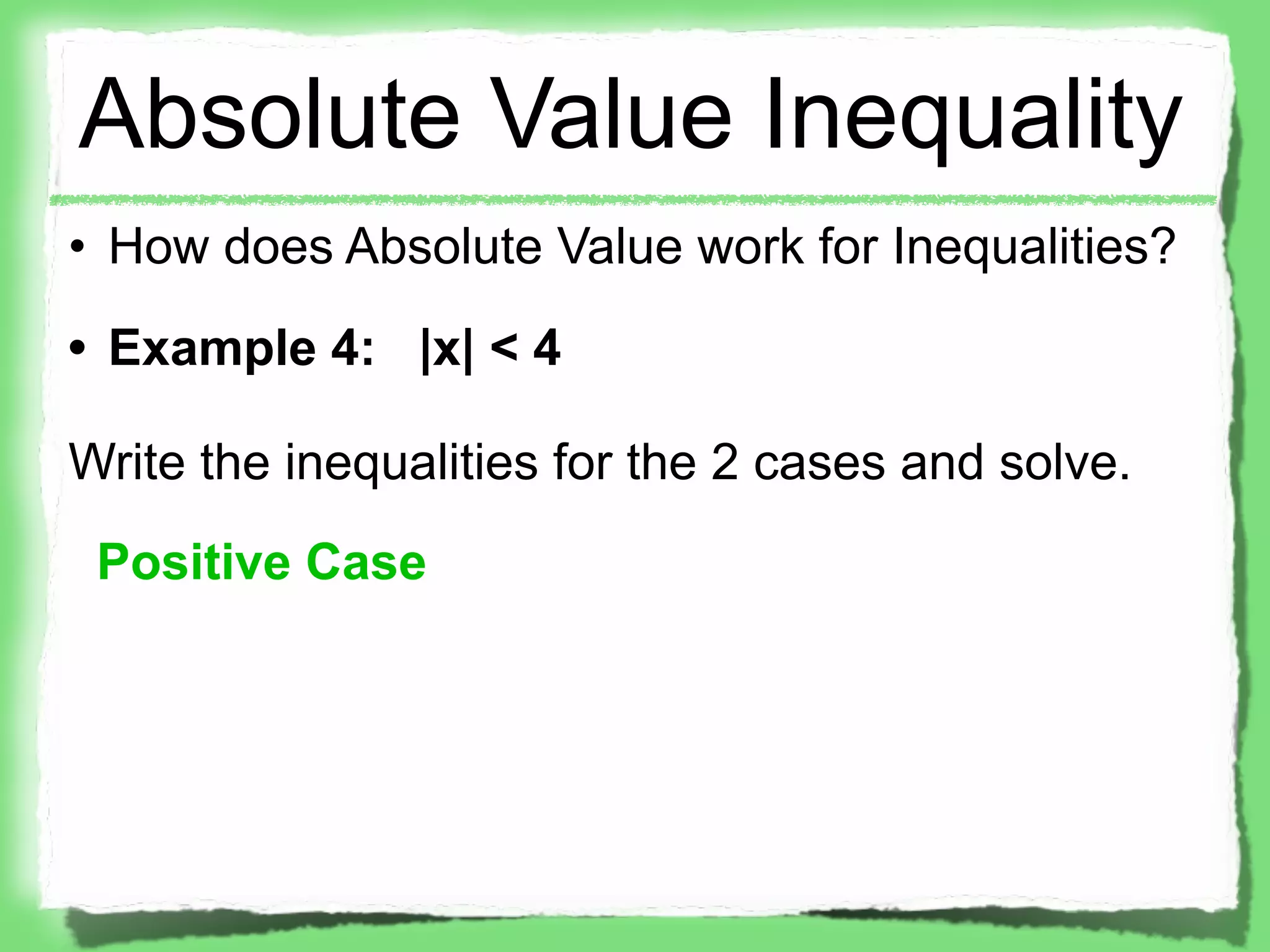 Absolute Value Inequality
• How does Absolute Value work for Inequalities?
• Example 4: |x| < 4

Write the inequalities for the 2 cases and solve.
 Positive Case
 