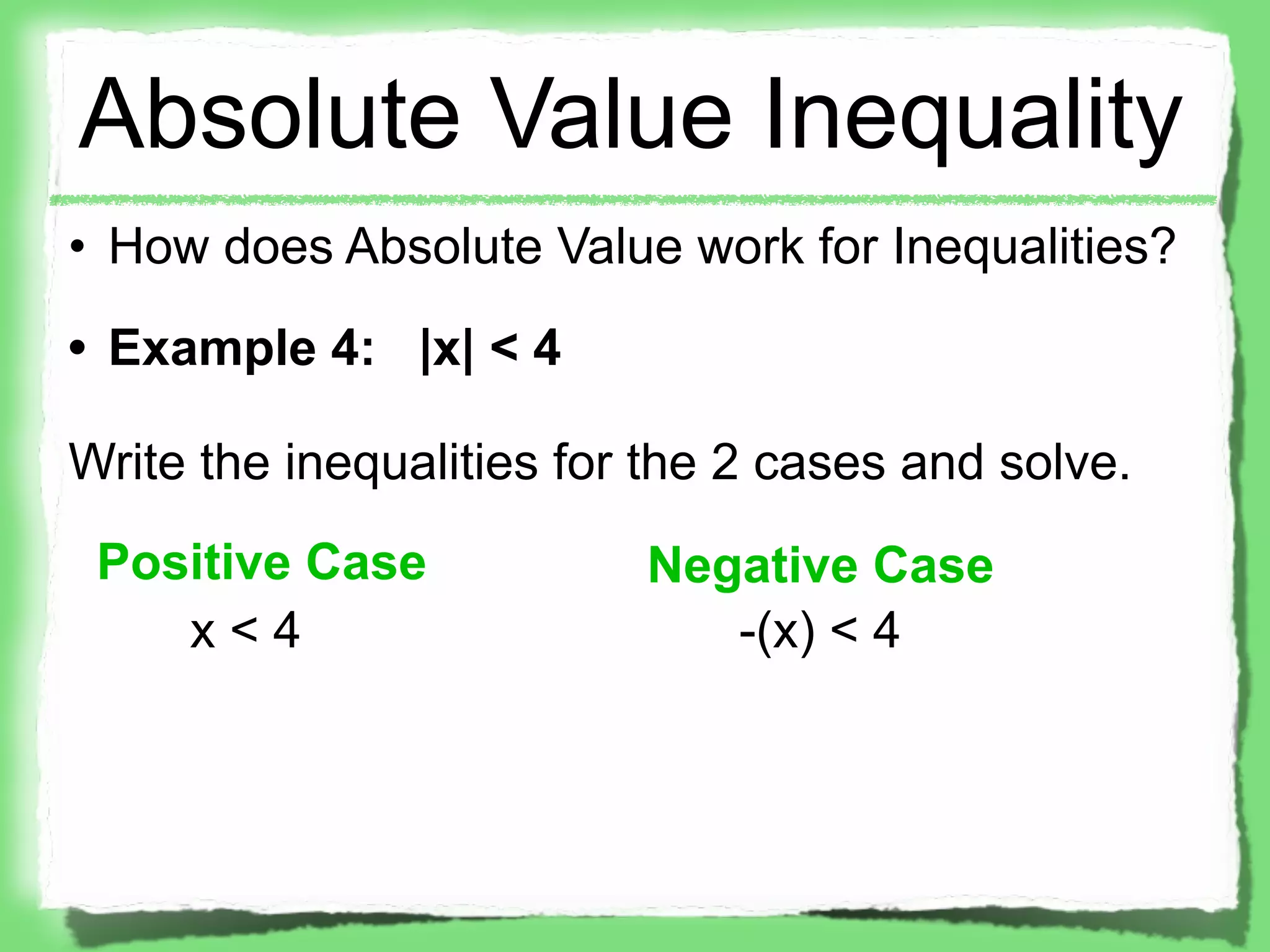 Absolute Value Inequality
• How does Absolute Value work for Inequalities?
• Example 4: |x| < 4

Write the inequalities for the 2 cases and solve.
 Positive Case            Negative Case
    x<4                      -(x) < 4
 