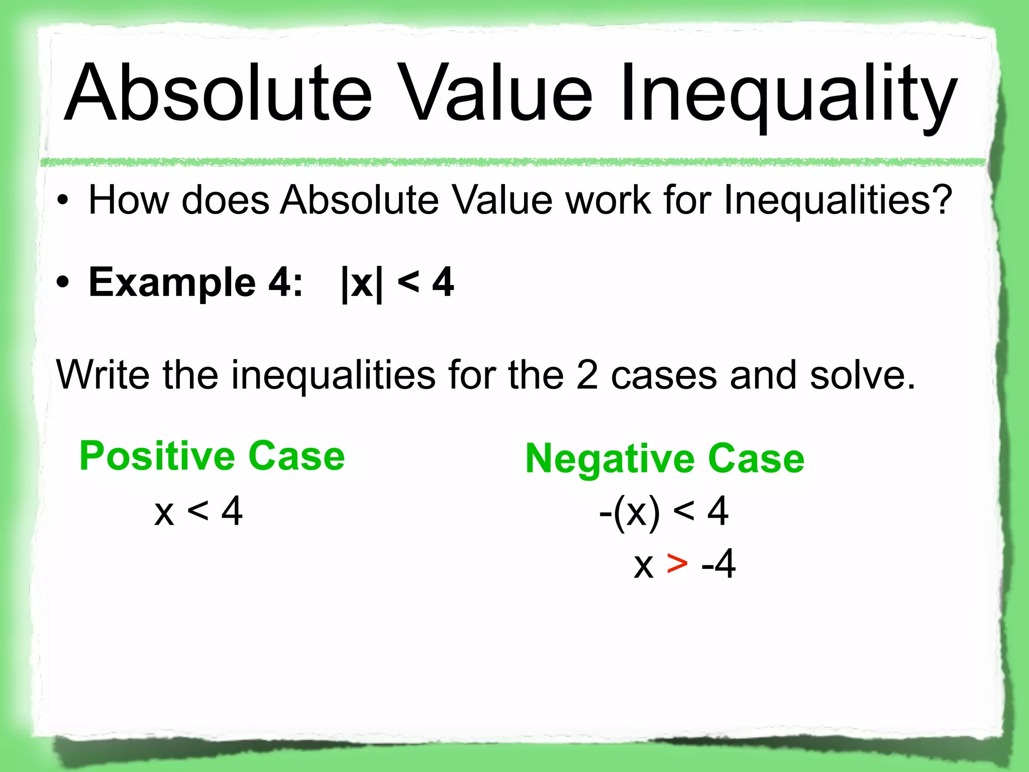 Absolute Value Inequality
• How does Absolute Value work for Inequalities?
• Example 4: |x| < 4

Write the inequalities for the 2 cases and solve.
 Positive Case            Negative Case
    x<4                      -(x) < 4
                               x > -4
 
