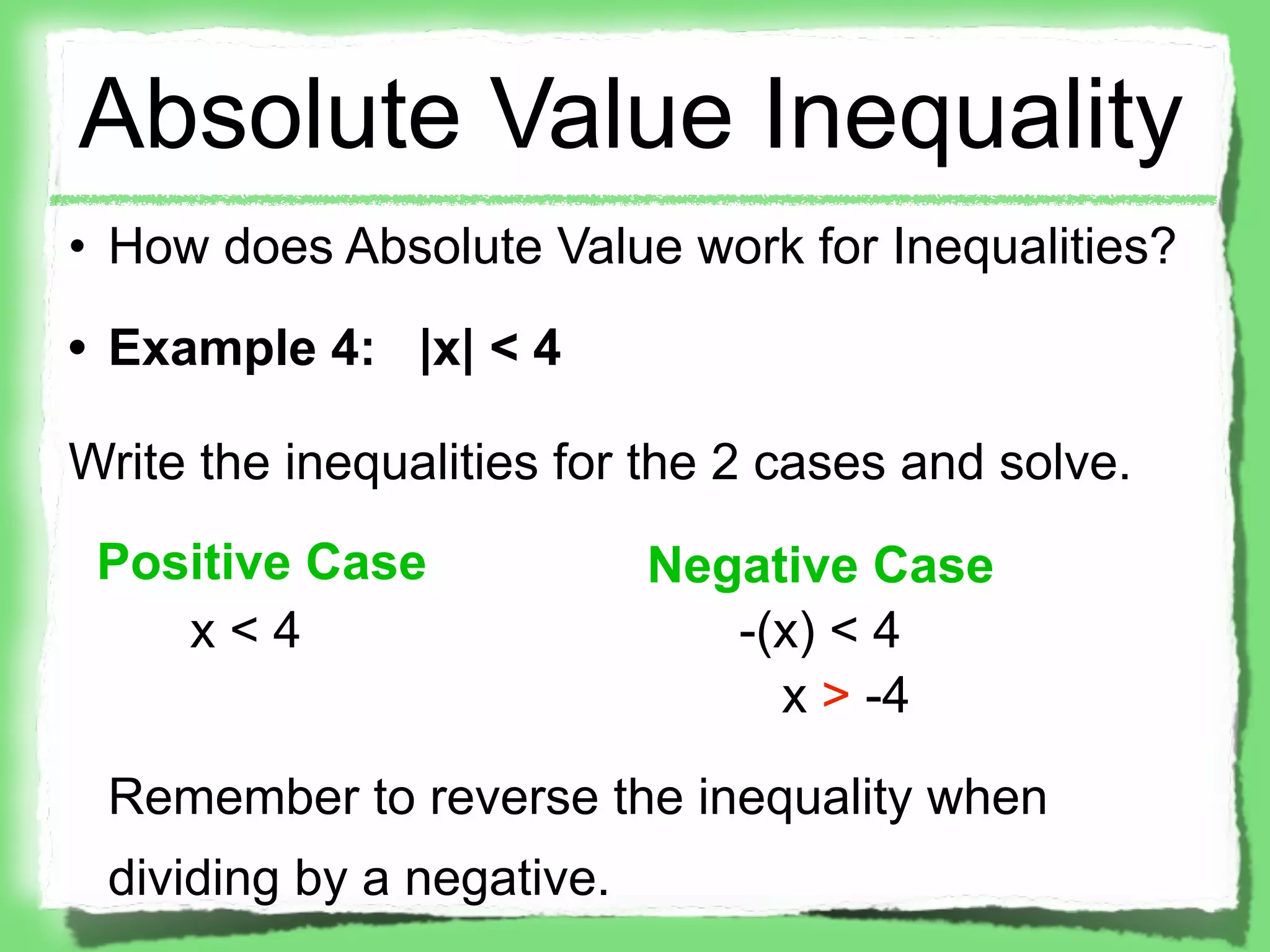Absolute Value Inequality
• How does Absolute Value work for Inequalities?
• Example 4: |x| < 4

Write the inequalities for the 2 cases and solve.
 Positive Case             Negative Case
    x<4                       -(x) < 4
                                x > -4

 Remember to reverse the inequality when
 dividing by a negative.
 