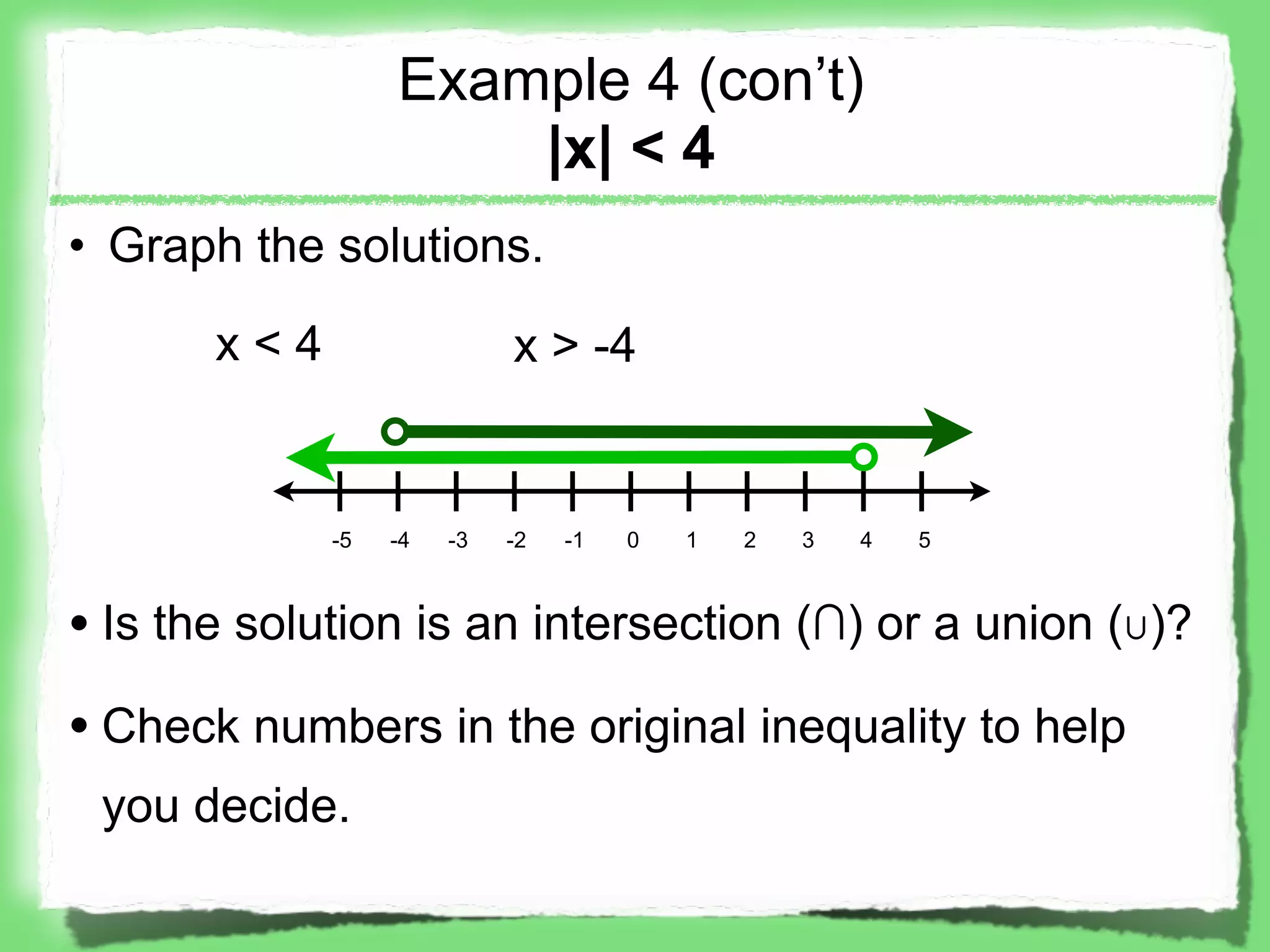 Example 4 (con’t)
                      |x| < 4
• Graph the solutions.

       x<4                  x > -4


             -5   -4   -3   -2   -1   0   1   2   3   4   5



• Is the solution is an intersection (∩) or a union (∪)?
• Check numbers in the original inequality to help
 you decide.
 