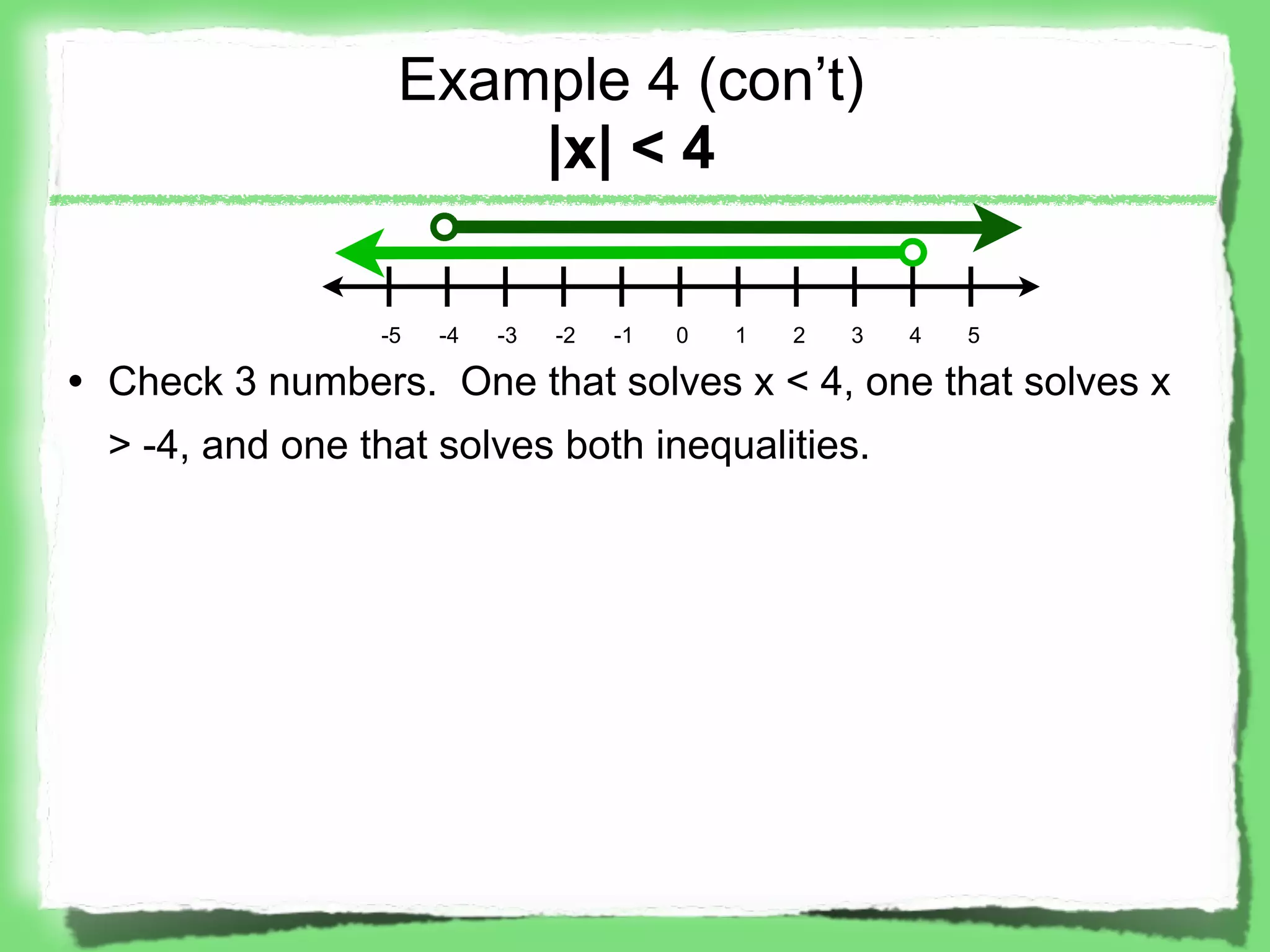 Example 4 (con’t)
                      |x| < 4

                 -5   -4   -3   -2   -1   0   1   2   3   4   5

• Check 3 numbers. One that solves x < 4, one that solves x
  > -4, and one that solves both inequalities.
 