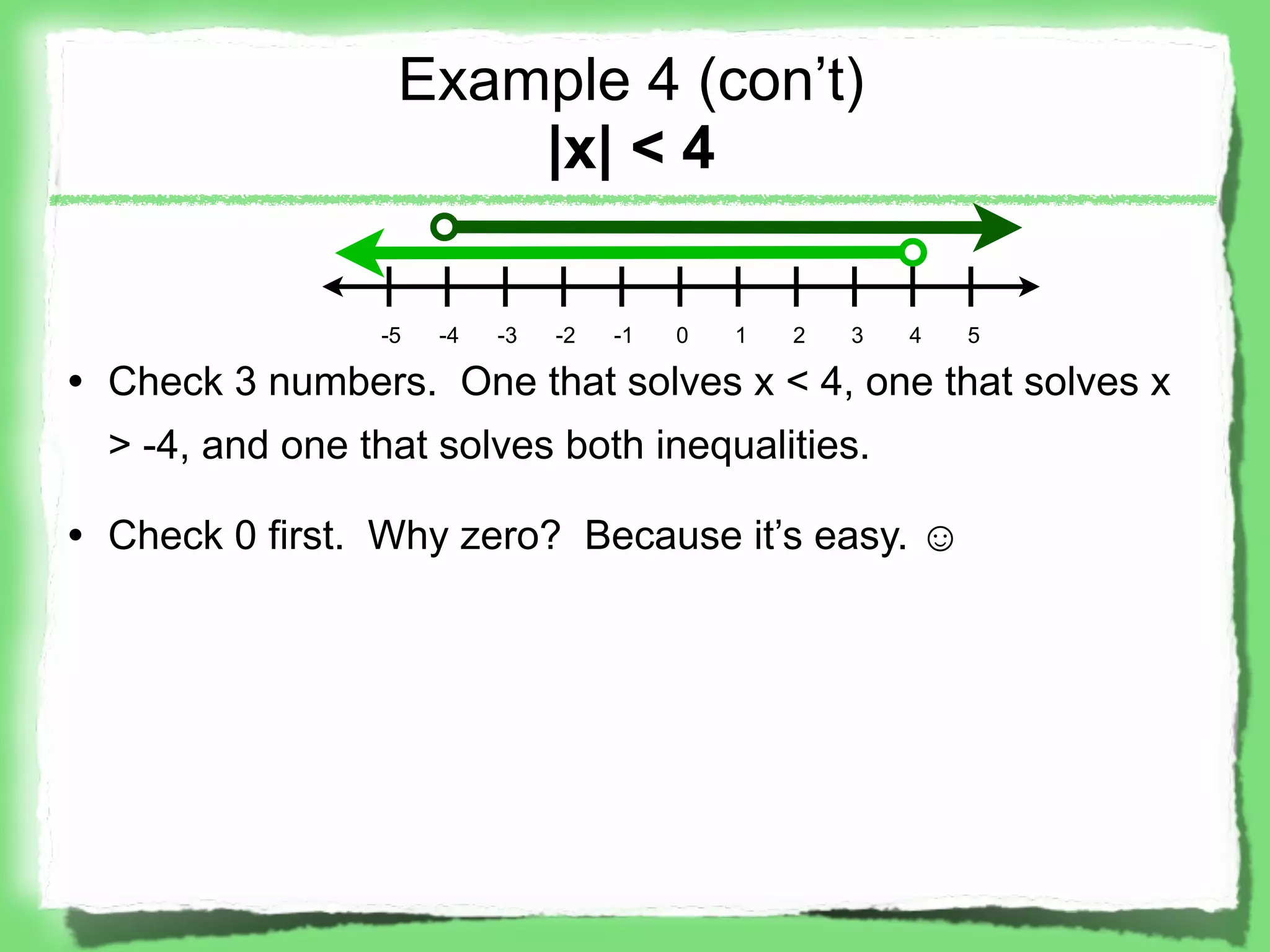 Example 4 (con’t)
                      |x| < 4

                 -5   -4   -3   -2   -1   0   1   2   3   4   5

• Check 3 numbers. One that solves x < 4, one that solves x
  > -4, and one that solves both inequalities.

• Check 0 first. Why zero? Because it’s easy. ☺
 