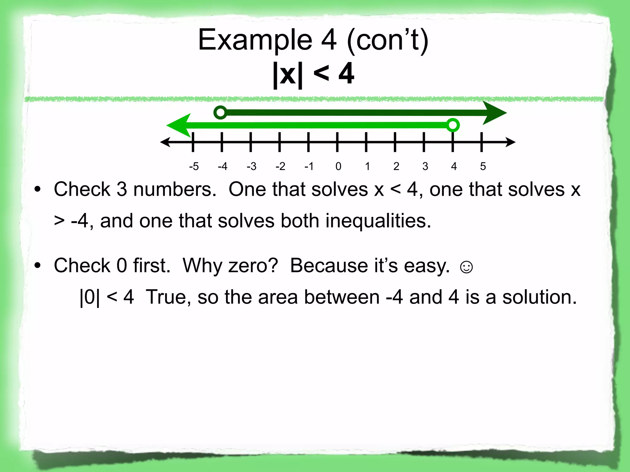 Example 4 (con’t)
                      |x| < 4

                 -5   -4   -3   -2   -1   0   1   2   3   4   5

• Check 3 numbers. One that solves x < 4, one that solves x
  > -4, and one that solves both inequalities.

• Check 0 first. Why zero? Because it’s easy. ☺
    |0| < 4 True, so the area between -4 and 4 is a solution.
 