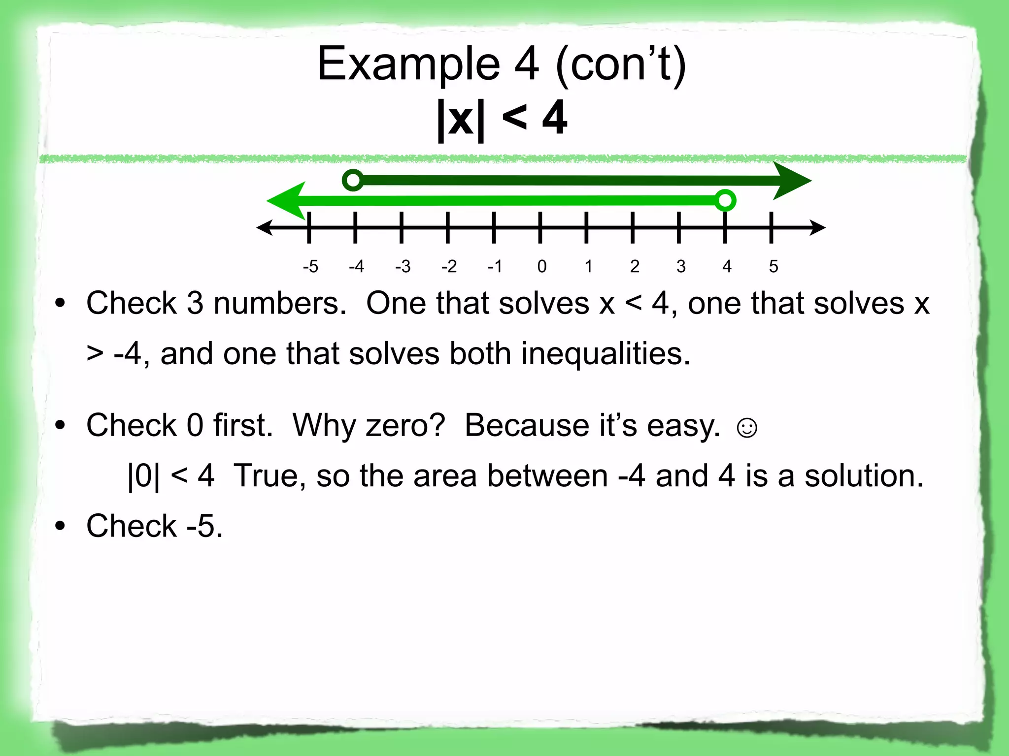 Example 4 (con’t)
                      |x| < 4

                 -5   -4   -3   -2   -1   0   1   2   3   4   5

• Check 3 numbers. One that solves x < 4, one that solves x
  > -4, and one that solves both inequalities.

• Check 0 first. Why zero? Because it’s easy. ☺
    |0| < 4 True, so the area between -4 and 4 is a solution.
• Check -5.
 