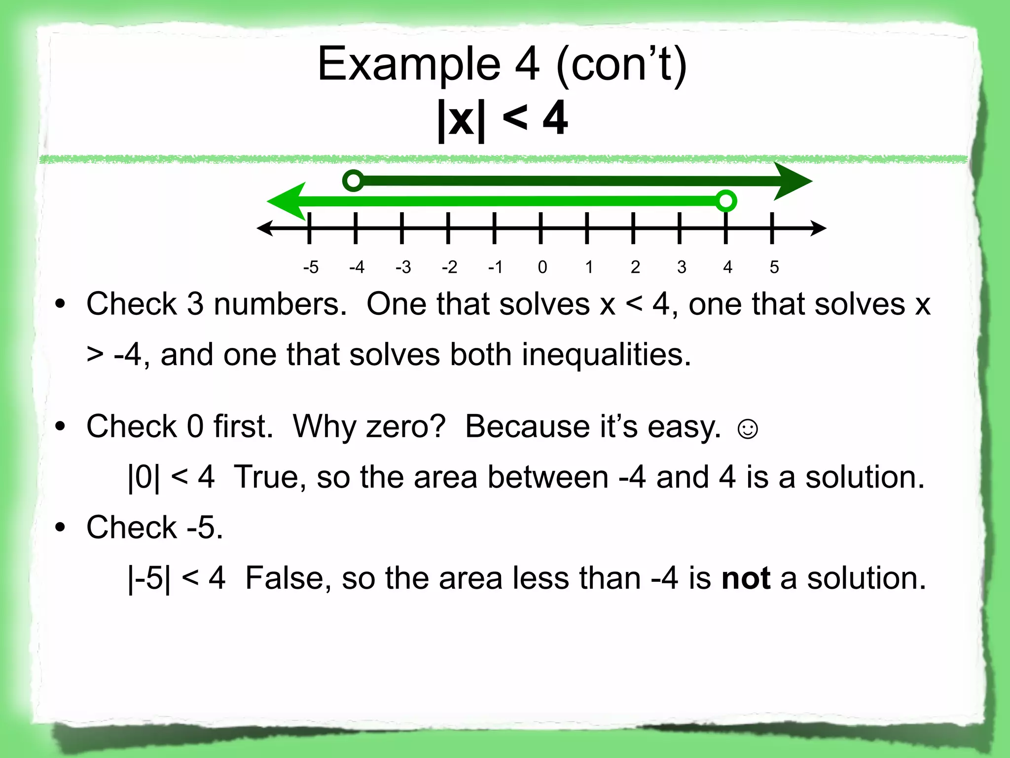 Example 4 (con’t)
                      |x| < 4

                 -5   -4   -3   -2   -1   0   1   2   3   4   5

• Check 3 numbers. One that solves x < 4, one that solves x
  > -4, and one that solves both inequalities.

• Check 0 first. Why zero? Because it’s easy. ☺
    |0| < 4 True, so the area between -4 and 4 is a solution.
• Check -5.
    |-5| < 4 False, so the area less than -4 is not a solution.
 