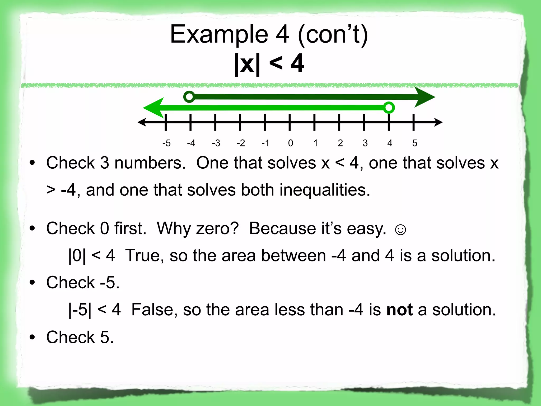 Example 4 (con’t)
                      |x| < 4

                 -5   -4   -3   -2   -1   0   1   2   3   4   5

• Check 3 numbers. One that solves x < 4, one that solves x
  > -4, and one that solves both inequalities.

• Check 0 first. Why zero? Because it’s easy. ☺
    |0| < 4 True, so the area between -4 and 4 is a solution.
• Check -5.
    |-5| < 4 False, so the area less than -4 is not a solution.
• Check 5.
 