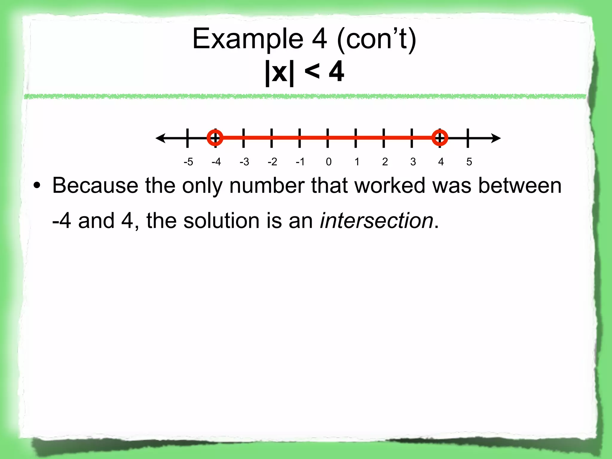Example 4 (con’t)
                    |x| < 4

               -5   -4   -3   -2   -1   0   1   2   3   4   5

• Because the only number that worked was between
 -4 and 4, the solution is an intersection.
 