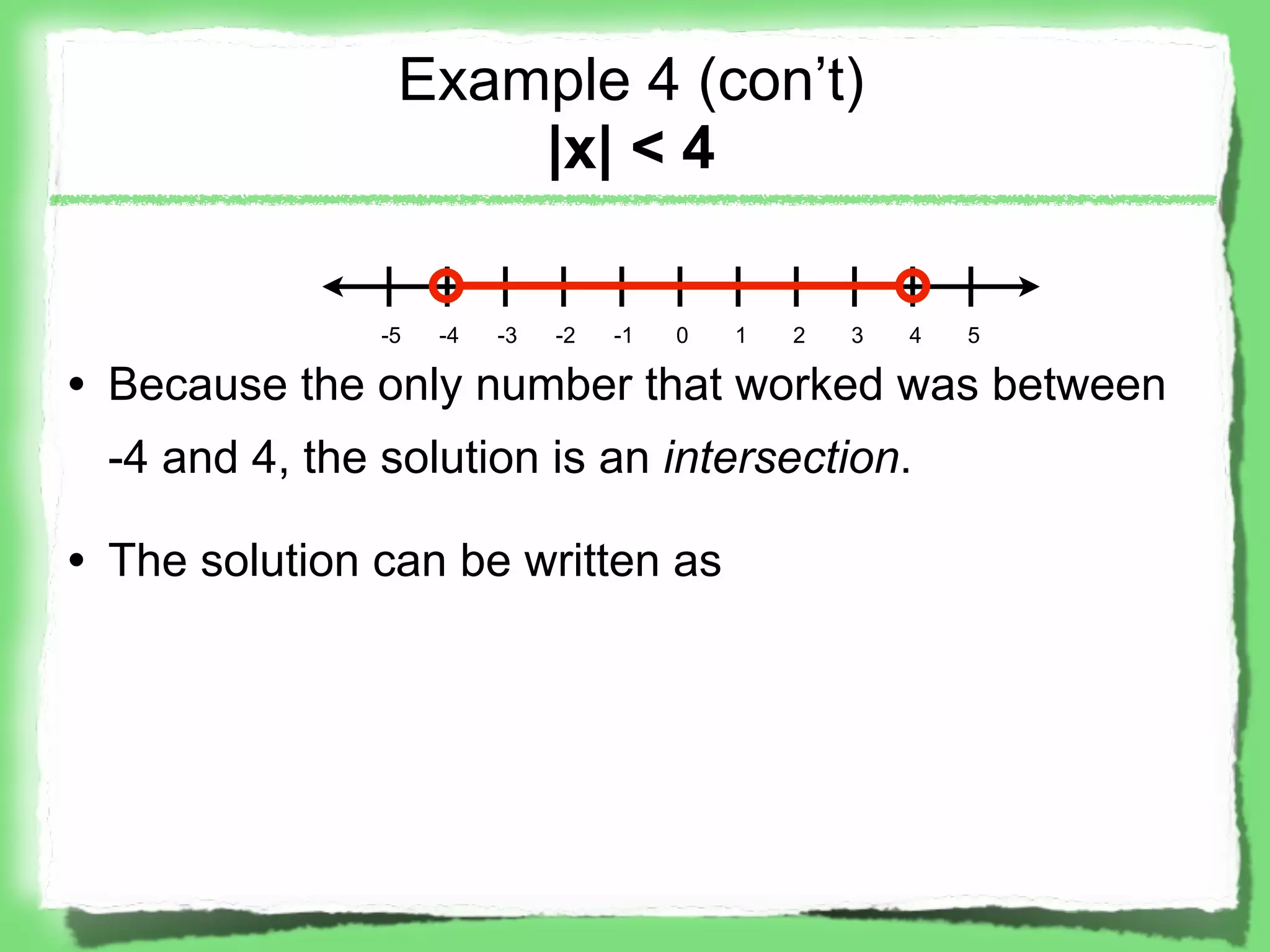 Example 4 (con’t)
                    |x| < 4

               -5   -4   -3   -2   -1   0   1   2   3   4   5

• Because the only number that worked was between
 -4 and 4, the solution is an intersection.

• The solution can be written as
 