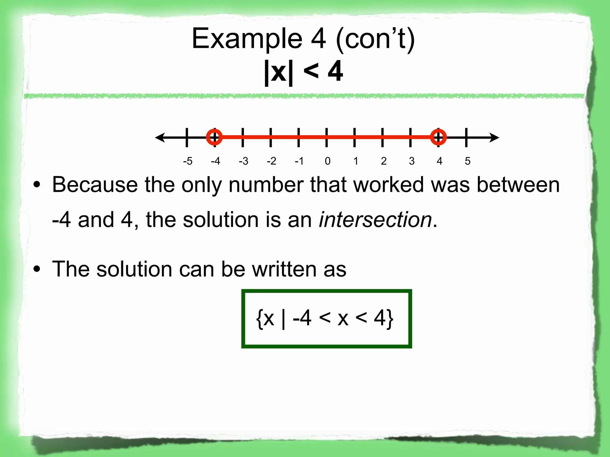 Example 4 (con’t)
                    |x| < 4

               -5   -4   -3    -2   -1   0   1   2   3   4   5

• Because the only number that worked was between
 -4 and 4, the solution is an intersection.

• The solution can be written as

                              {x | -4 < x < 4}
 