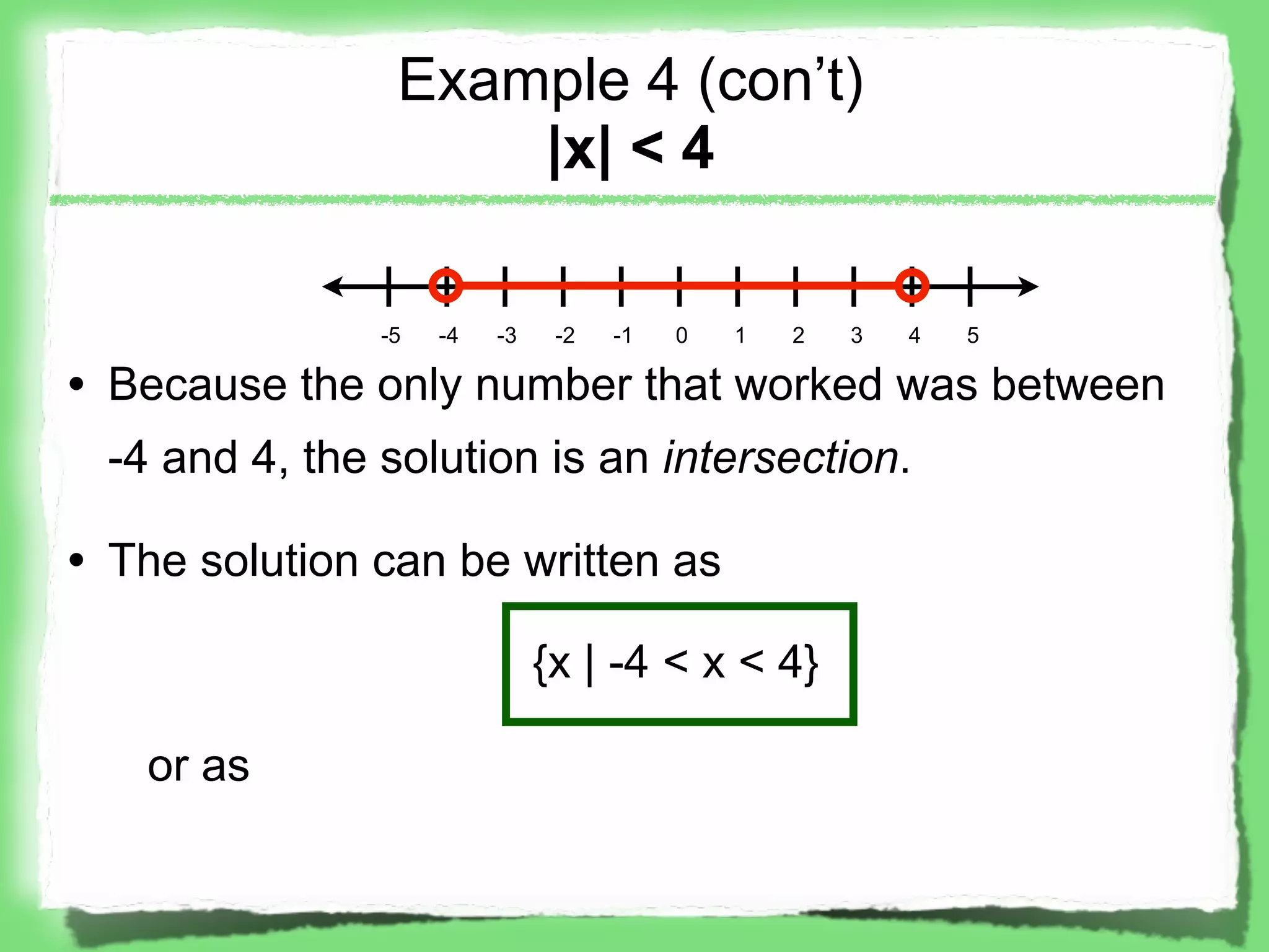 Example 4 (con’t)
                    |x| < 4

               -5   -4   -3    -2   -1   0   1   2   3   4   5

• Because the only number that worked was between
 -4 and 4, the solution is an intersection.

• The solution can be written as

                              {x | -4 < x < 4}

   or as
 