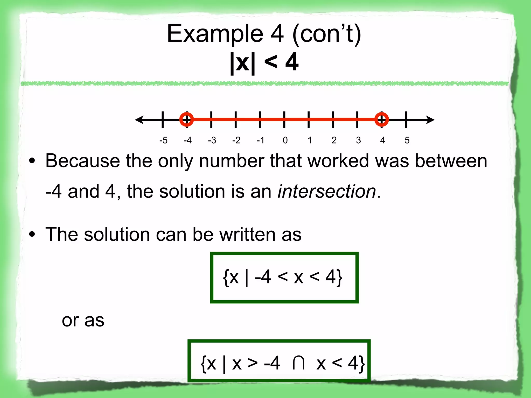 Example 4 (con’t)
                    |x| < 4

               -5   -4   -3    -2   -1   0   1   2   3   4   5

• Because the only number that worked was between
 -4 and 4, the solution is an intersection.

• The solution can be written as

                              {x | -4 < x < 4}

   or as

                         {x | x > -4 ∩ x < 4}
 