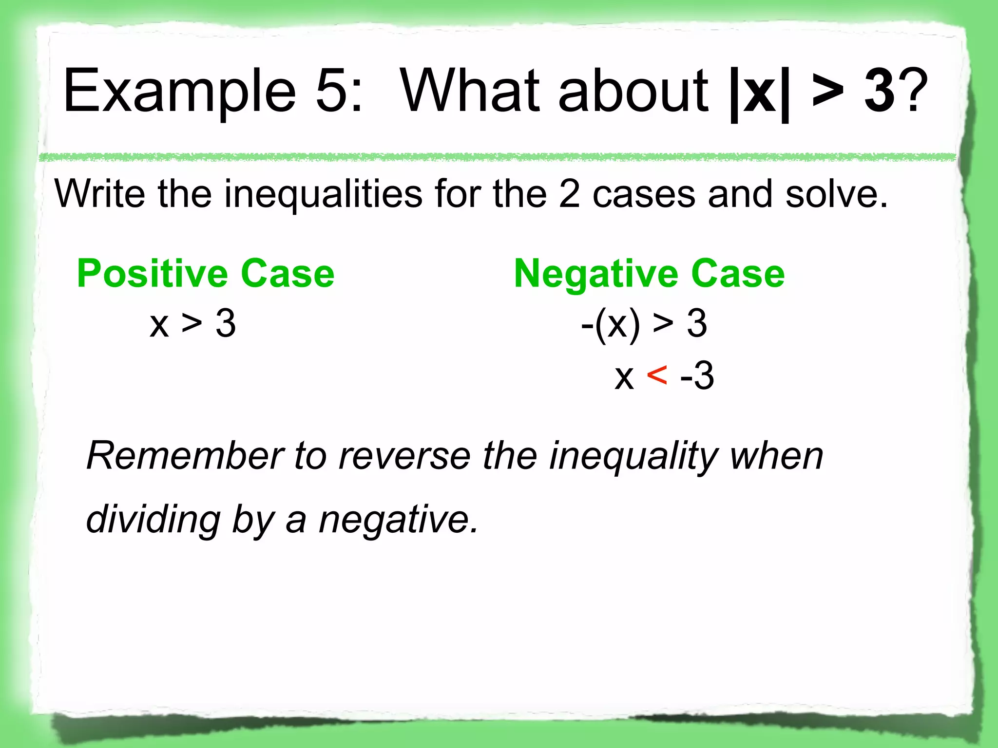 Example 5: What about |x| > 3?
Write the inequalities for the 2 cases and solve.

 Positive Case             Negative Case
    x>3                       -(x) > 3
                                x < -3

 Remember to reverse the inequality when
 dividing by a negative.
 