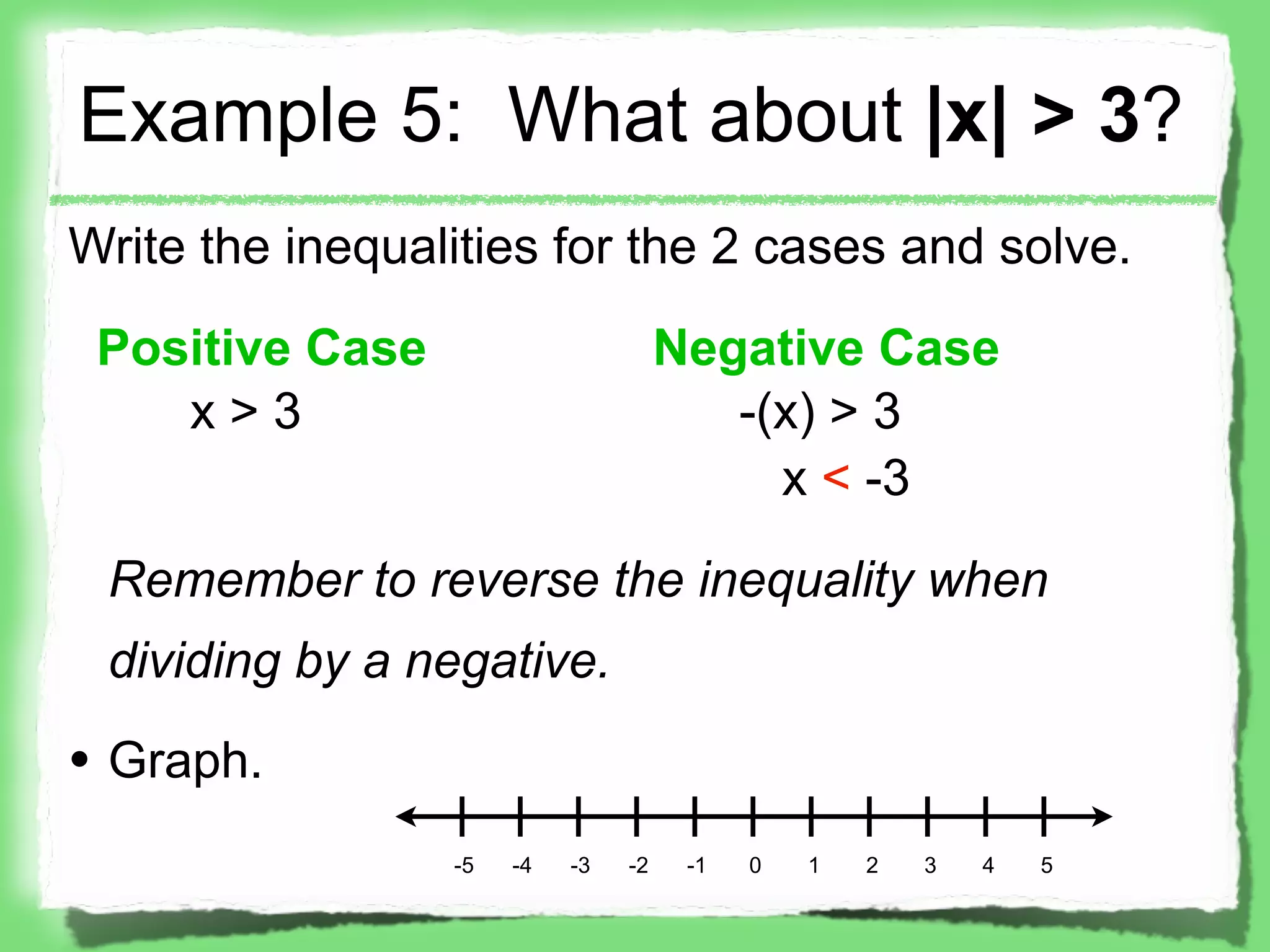 Example 5: What about |x| > 3?
Write the inequalities for the 2 cases and solve.

 Positive Case                       Negative Case
    x>3                                 -(x) > 3
                                          x < -3

 Remember to reverse the inequality when
 dividing by a negative.

• Graph.
                 -5   -4   -3   -2    -1   0   1   2   3   4   5
 