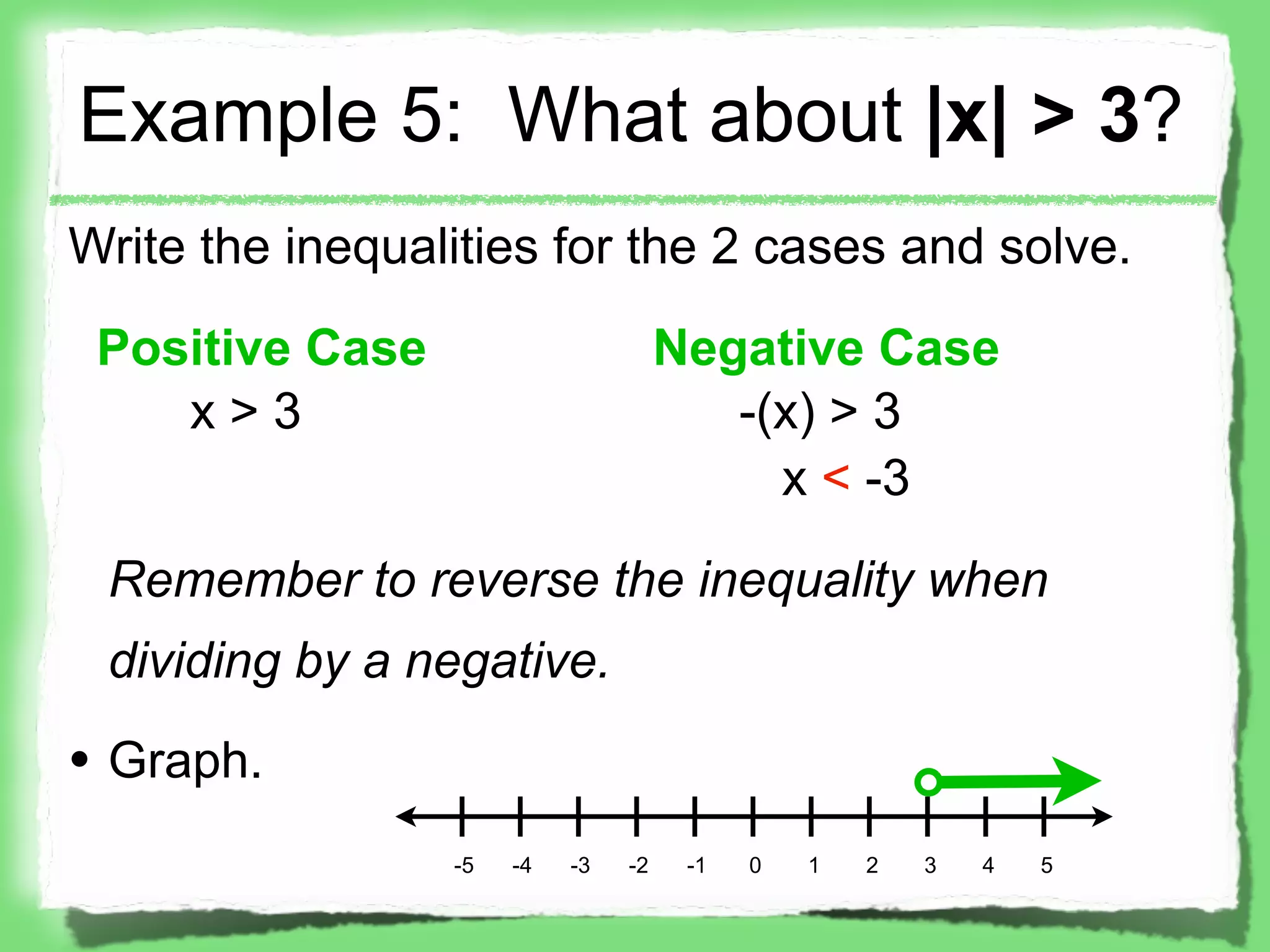Example 5: What about |x| > 3?
Write the inequalities for the 2 cases and solve.

 Positive Case                       Negative Case
    x>3                                 -(x) > 3
                                          x < -3

 Remember to reverse the inequality when
 dividing by a negative.

• Graph.
                 -5   -4   -3   -2    -1   0   1   2   3   4   5
 