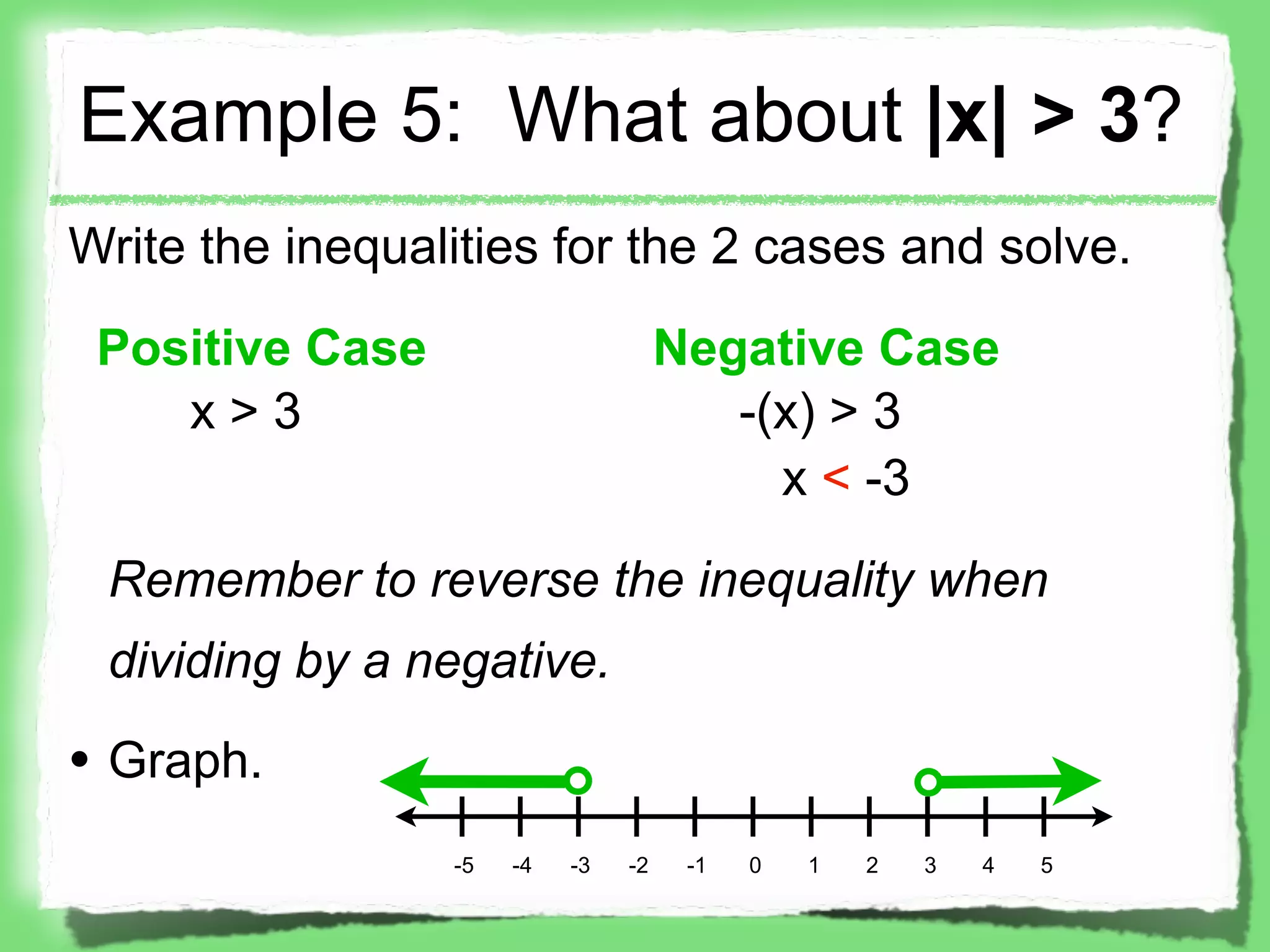 Example 5: What about |x| > 3?
Write the inequalities for the 2 cases and solve.

 Positive Case                       Negative Case
    x>3                                 -(x) > 3
                                          x < -3

 Remember to reverse the inequality when
 dividing by a negative.

• Graph.
                 -5   -4   -3   -2    -1   0   1   2   3   4   5
 