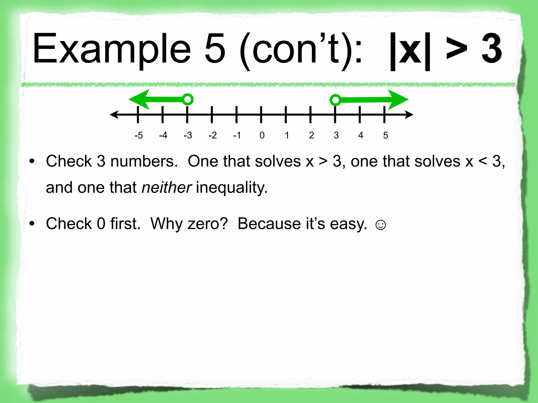 Example 5 (con’t): |x| > 3
              -5   -4   -3   -2   -1   0   1   2   3   4   5

• Check 3 numbers. One that solves x > 3, one that solves x < 3,
  and one that neither inequality.

• Check 0 first. Why zero? Because it’s easy. ☺
 