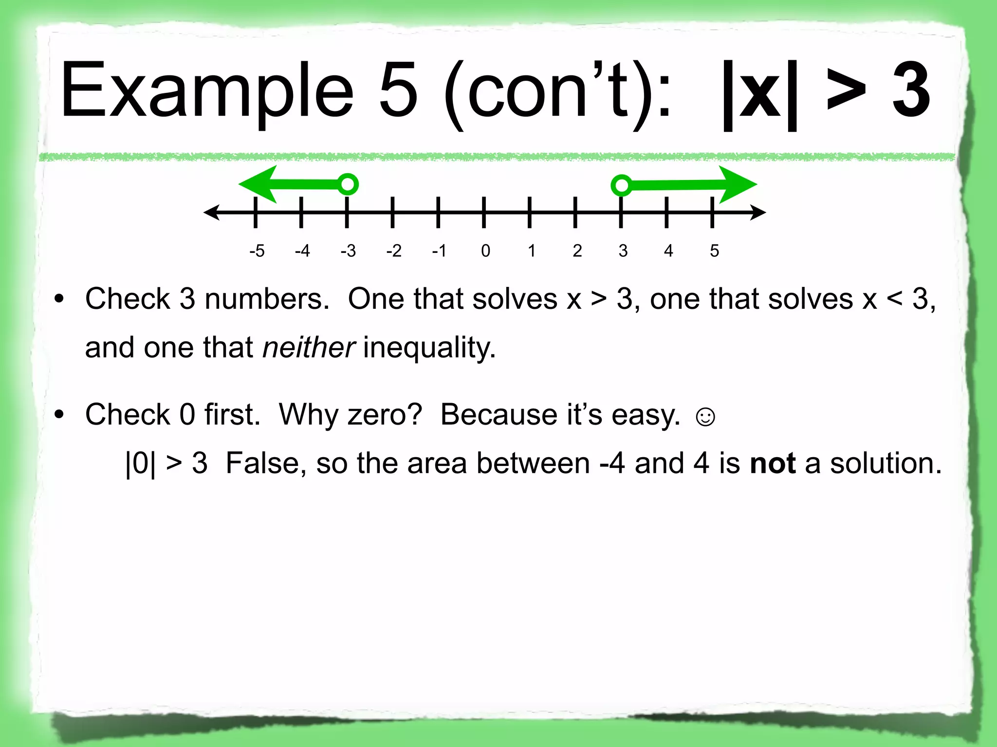 Example 5 (con’t): |x| > 3
              -5   -4   -3   -2   -1   0   1   2   3   4   5

• Check 3 numbers. One that solves x > 3, one that solves x < 3,
  and one that neither inequality.

• Check 0 first. Why zero? Because it’s easy. ☺
     |0| > 3 False, so the area between -4 and 4 is not a solution.
 