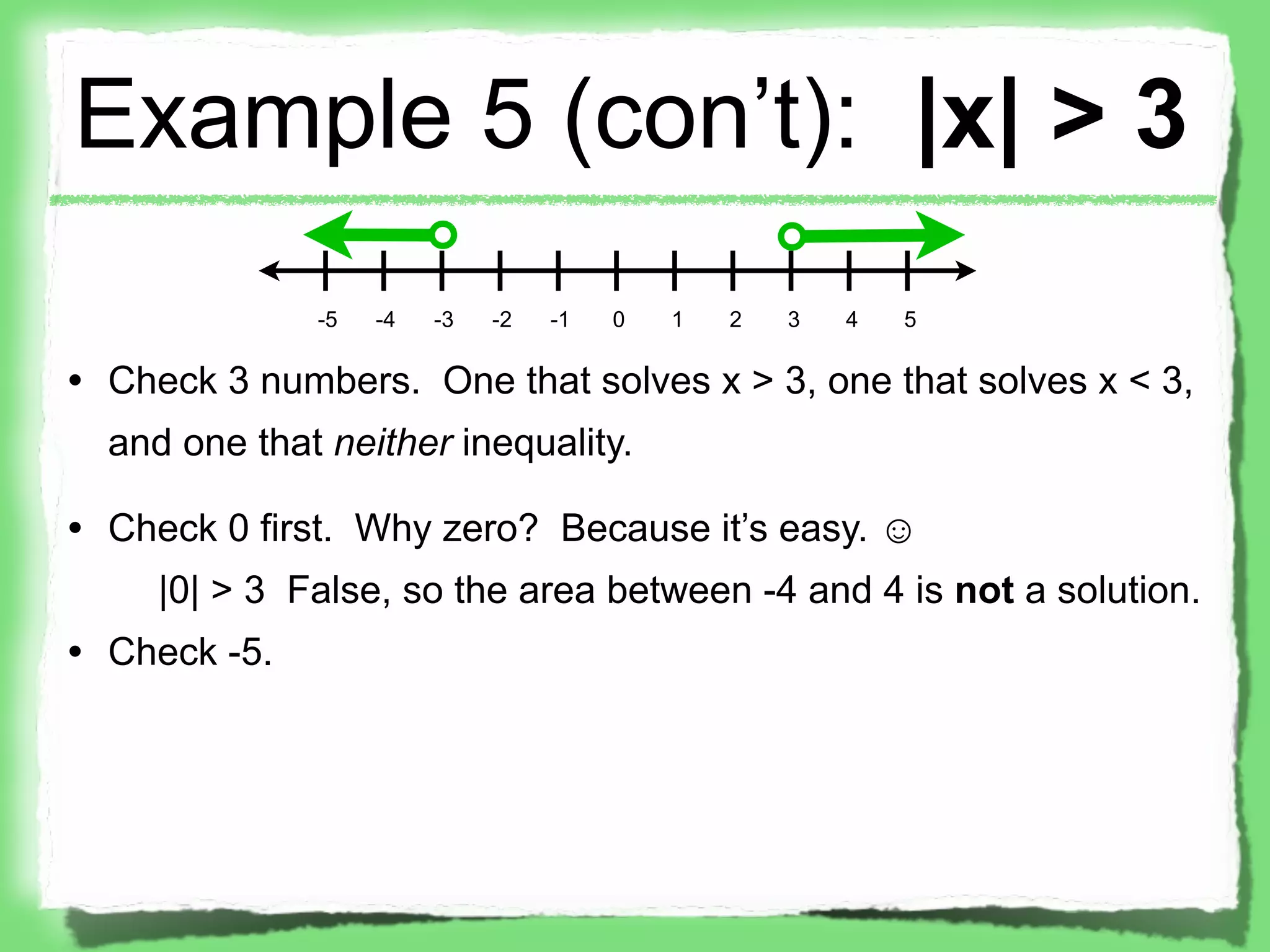 Example 5 (con’t): |x| > 3
              -5   -4   -3   -2   -1   0   1   2   3   4   5

• Check 3 numbers. One that solves x > 3, one that solves x < 3,
  and one that neither inequality.

• Check 0 first. Why zero? Because it’s easy. ☺
     |0| > 3 False, so the area between -4 and 4 is not a solution.
• Check -5.
 