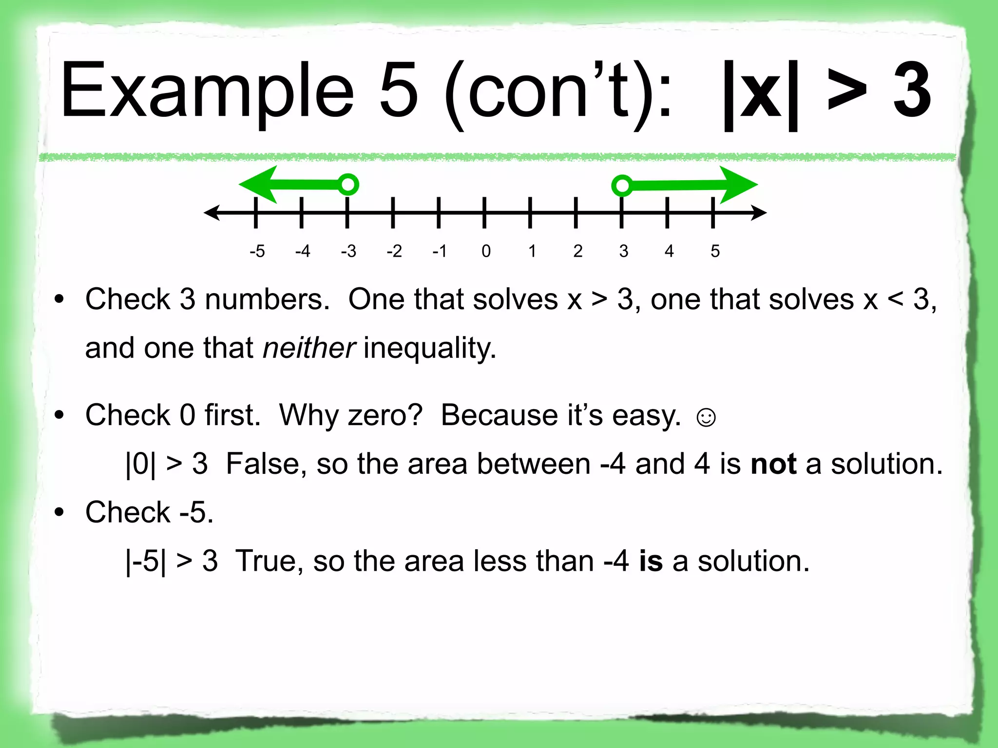 Example 5 (con’t): |x| > 3
              -5   -4   -3   -2   -1   0   1   2   3   4   5

• Check 3 numbers. One that solves x > 3, one that solves x < 3,
  and one that neither inequality.

• Check 0 first. Why zero? Because it’s easy. ☺
     |0| > 3 False, so the area between -4 and 4 is not a solution.
• Check -5.
     |-5| > 3 True, so the area less than -4 is a solution.
 