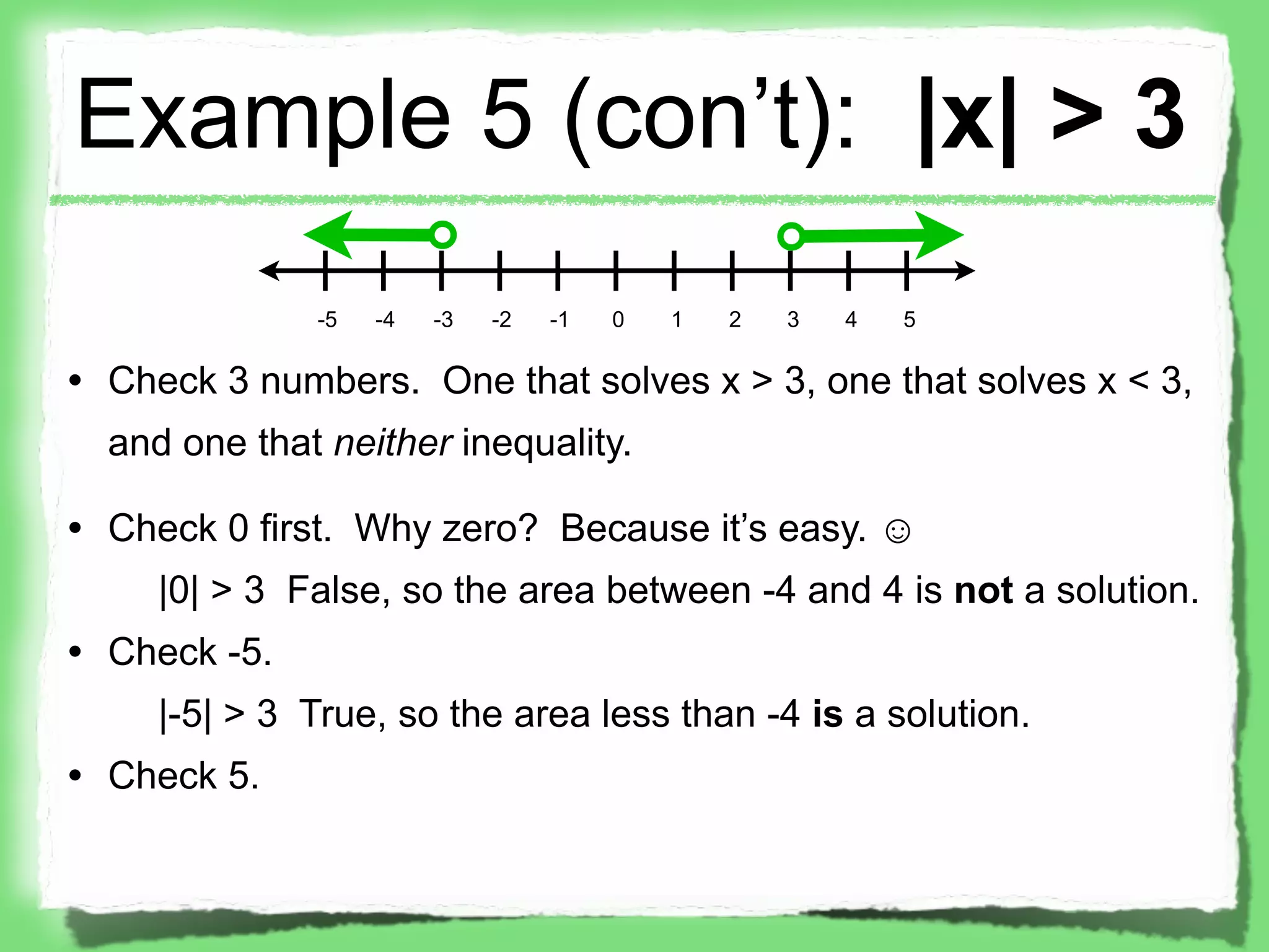 Example 5 (con’t): |x| > 3
              -5   -4   -3   -2   -1   0   1   2   3   4   5

• Check 3 numbers. One that solves x > 3, one that solves x < 3,
  and one that neither inequality.

• Check 0 first. Why zero? Because it’s easy. ☺
     |0| > 3 False, so the area between -4 and 4 is not a solution.
• Check -5.
     |-5| > 3 True, so the area less than -4 is a solution.
• Check 5.
 