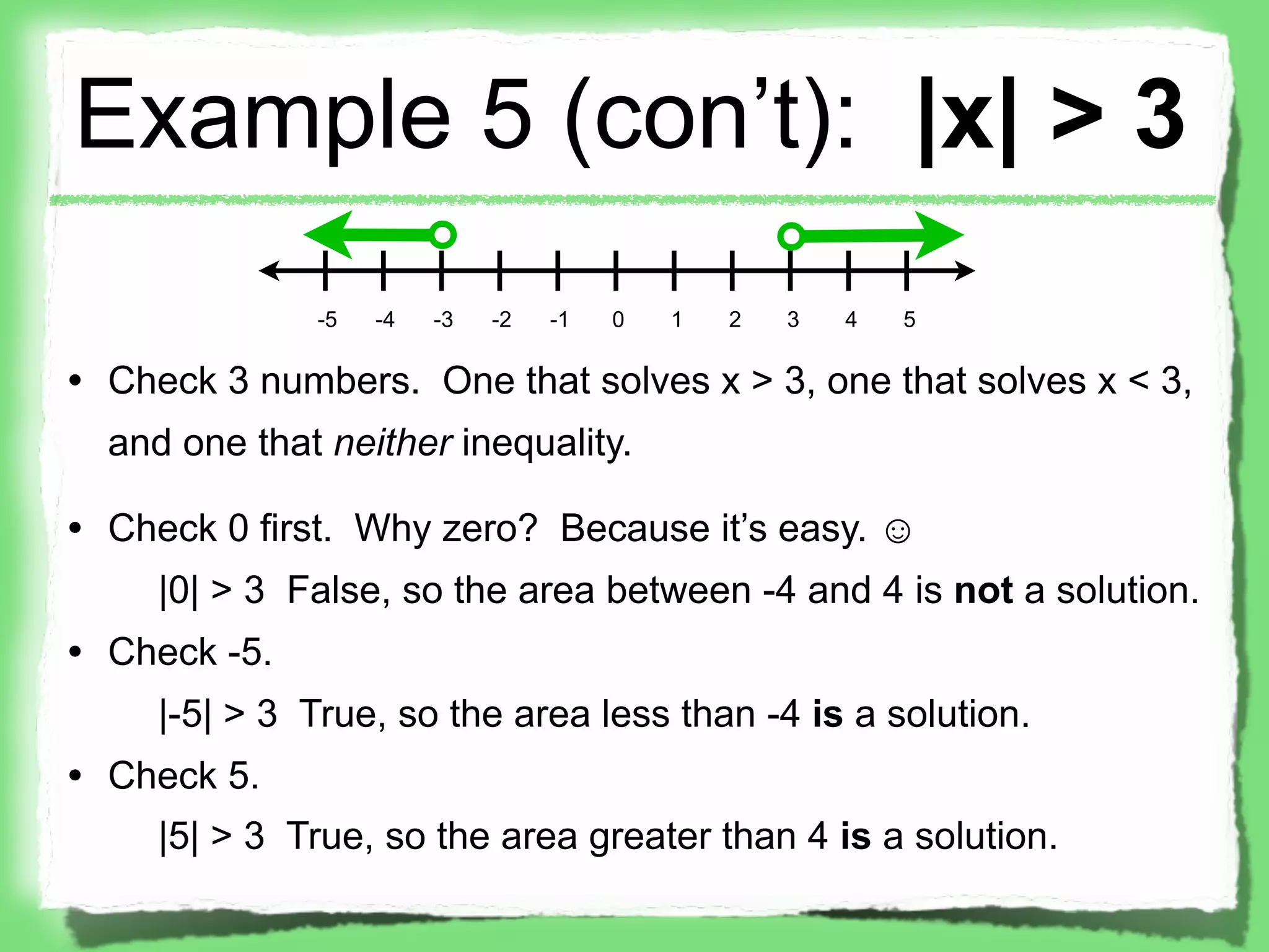 Example 5 (con’t): |x| > 3
              -5   -4   -3   -2   -1   0   1   2   3   4   5

• Check 3 numbers. One that solves x > 3, one that solves x < 3,
  and one that neither inequality.

• Check 0 first. Why zero? Because it’s easy. ☺
     |0| > 3 False, so the area between -4 and 4 is not a solution.
• Check -5.
     |-5| > 3 True, so the area less than -4 is a solution.
• Check 5.
     |5| > 3 True, so the area greater than 4 is a solution.
 