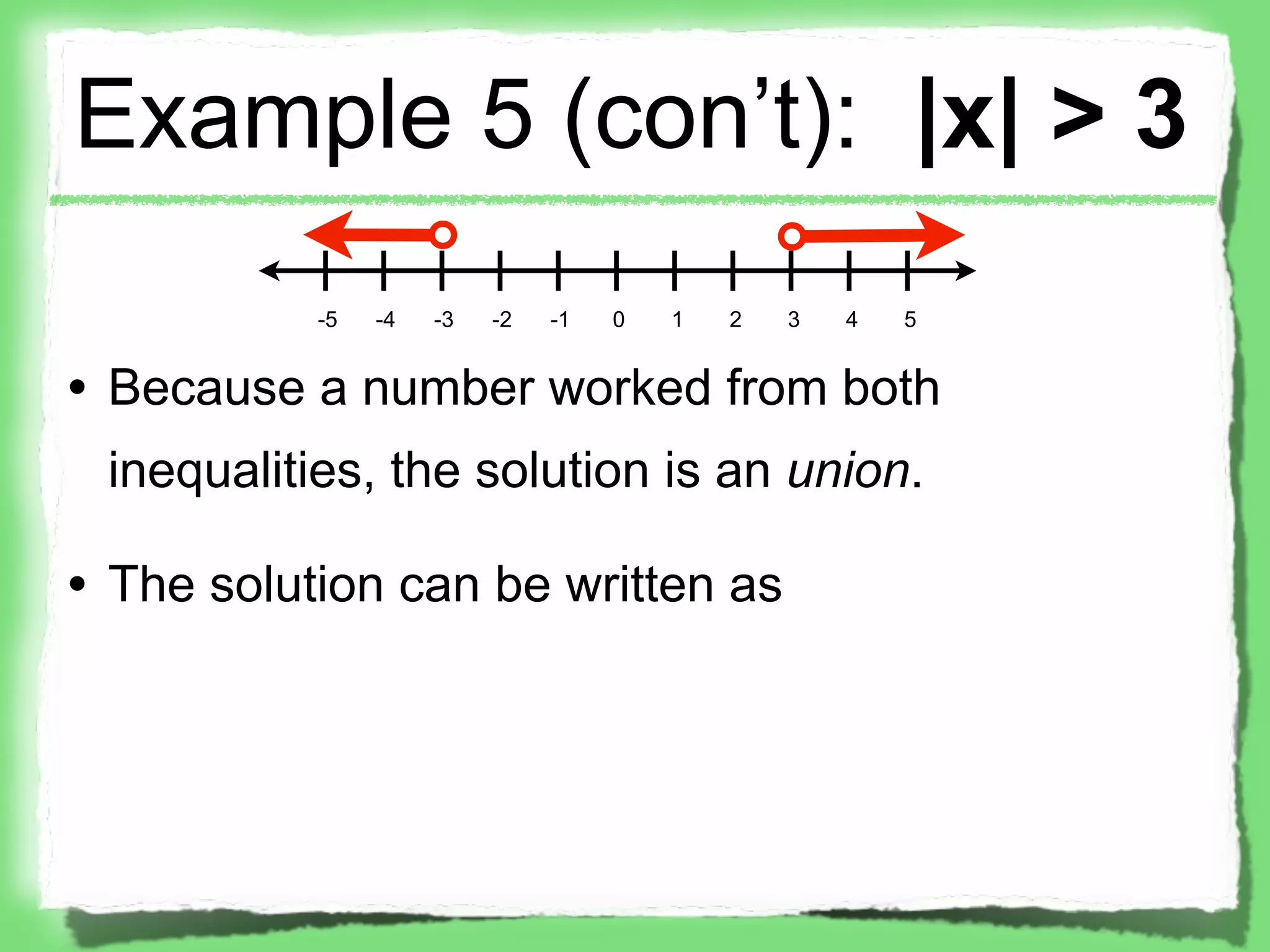 Example 5 (con’t): |x| > 3
           -5   -4   -3   -2   -1   0   1   2   3   4   5


• Because a number worked from both
 inequalities, the solution is an union.

• The solution can be written as
 