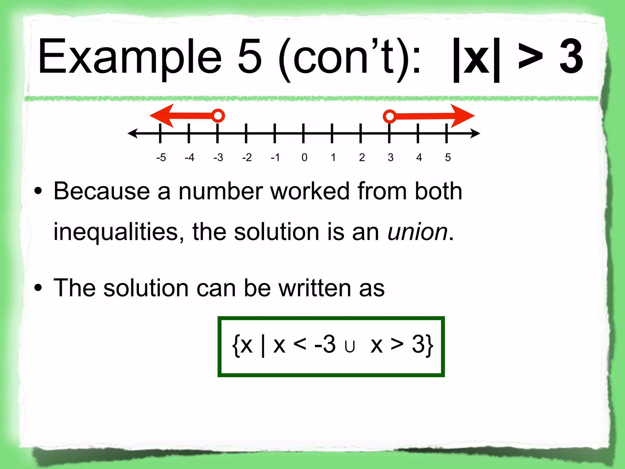 Example 5 (con’t): |x| > 3
           -5   -4   -3    -2   -1   0   1   2   3   4   5


• Because a number worked from both
 inequalities, the solution is an union.

• The solution can be written as

                          {x | x < -3 ∪ x > 3}
 