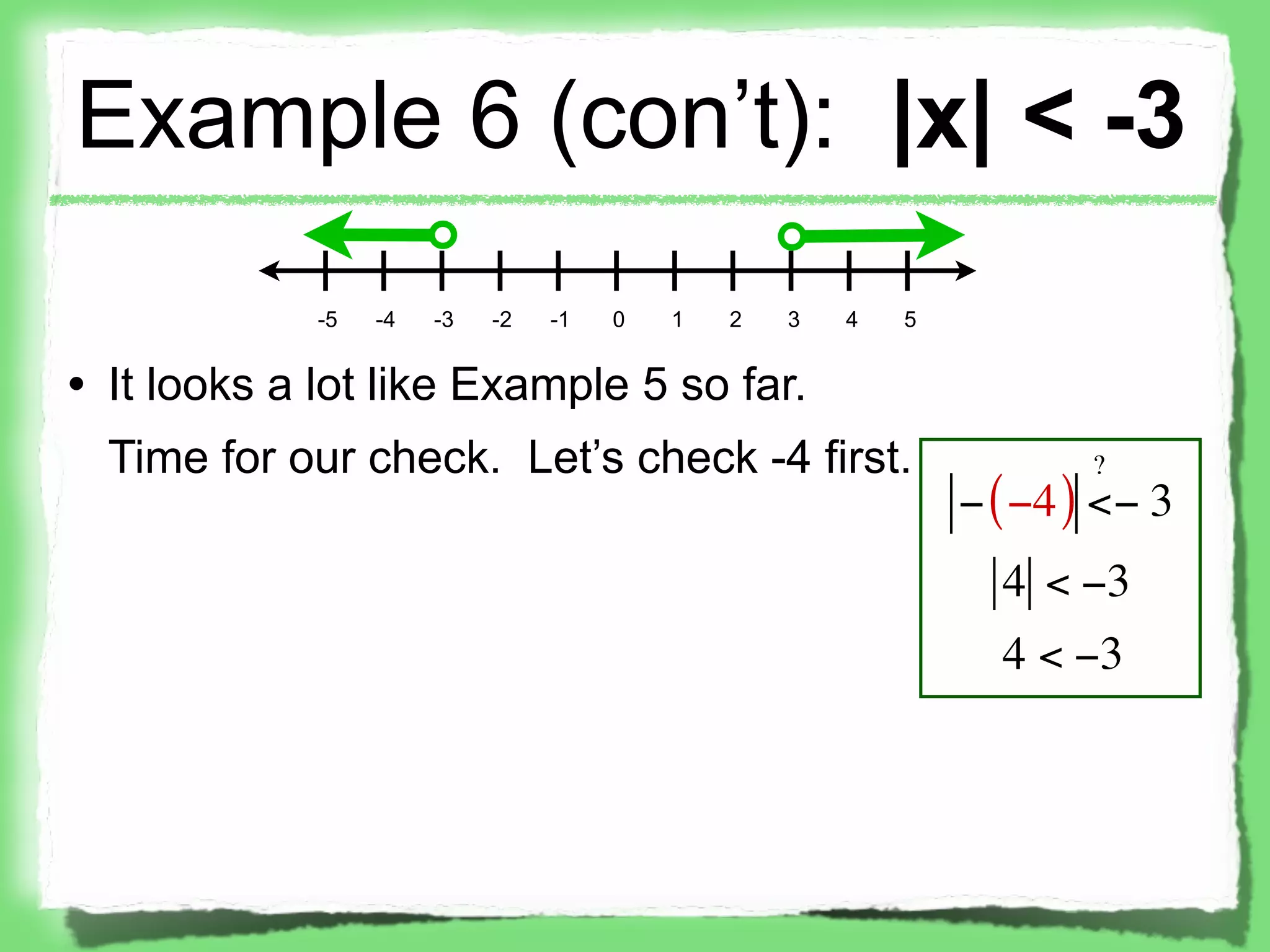 Example 6 (con’t): |x| < -3
             -5   -4   -3   -2   -1   0   1   2   3   4   5


• It looks a lot like Example 5 so far.
  Time for our check. Let’s check -4 first.                           ?
                                                              − ( −4 ) <− 3
                                                                4 < −3
                                                                4 < −3
 