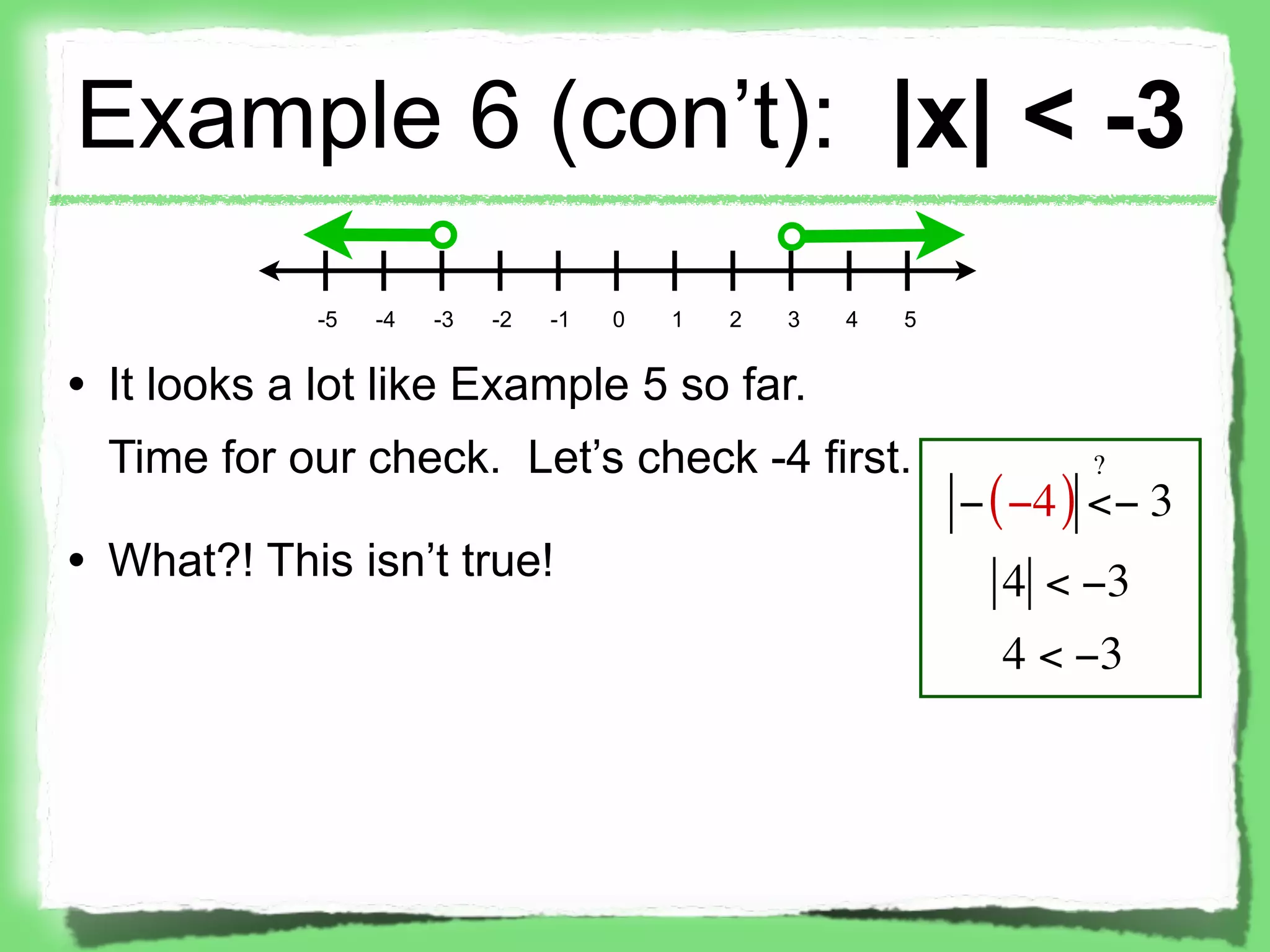 Example 6 (con’t): |x| < -3
             -5   -4   -3   -2   -1   0   1   2   3   4   5


• It looks a lot like Example 5 so far.
  Time for our check. Let’s check -4 first.                           ?
                                                              − ( −4 ) <− 3
• What?! This isn’t true!                                       4 < −3
                                                                4 < −3
 
