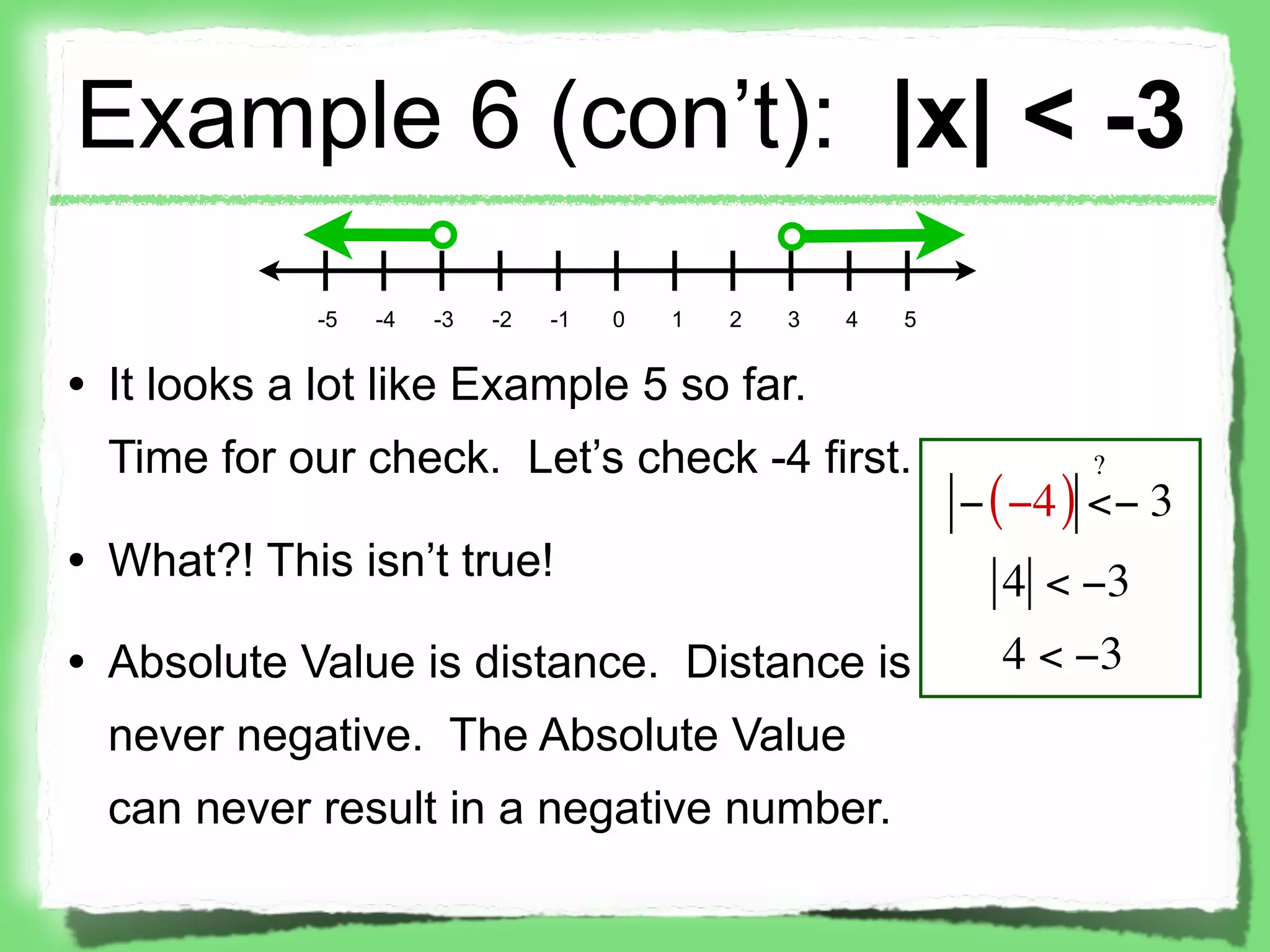 Example 6 (con’t): |x| < -3
             -5   -4   -3   -2   -1   0   1   2   3   4   5


• It looks a lot like Example 5 so far.
  Time for our check. Let’s check -4 first.                           ?
                                                              − ( −4 ) <− 3
• What?! This isn’t true!                                       4 < −3
• Absolute Value is distance. Distance is                       4 < −3
  never negative. The Absolute Value
  can never result in a negative number.
 