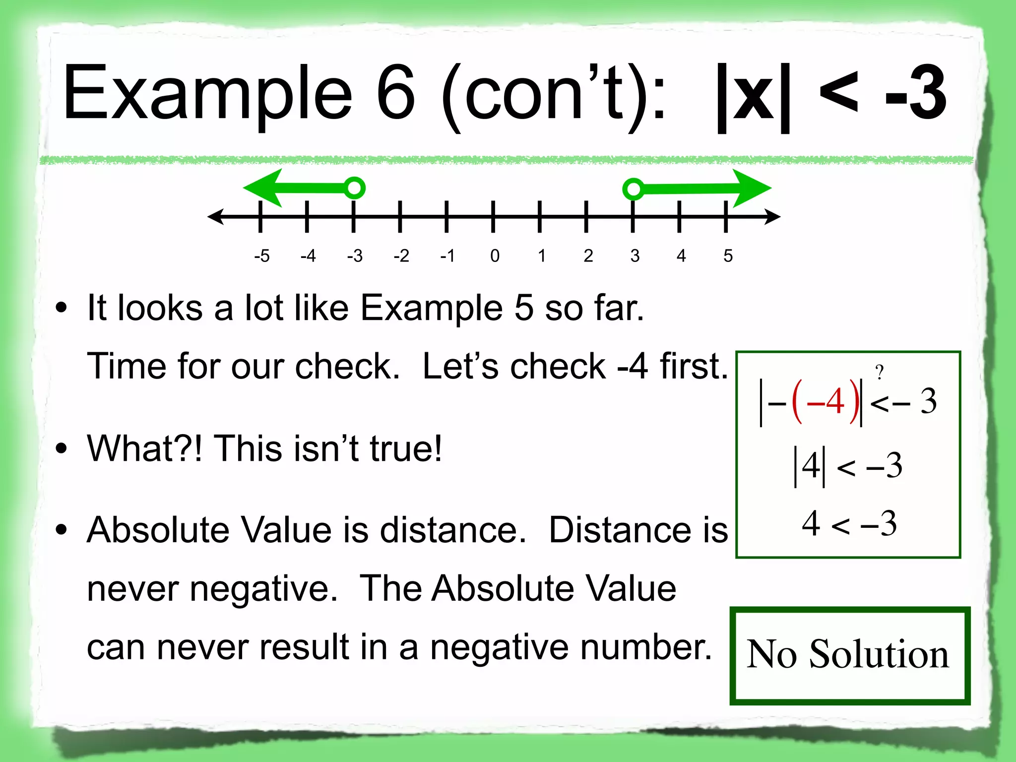 Example 6 (con’t): |x| < -3
             -5   -4   -3   -2   -1   0   1   2   3   4   5


• It looks a lot like Example 5 so far.
  Time for our check. Let’s check -4 first.                           ?
                                                              − ( −4 ) <− 3
• What?! This isn’t true!                                       4 < −3
• Absolute Value is distance. Distance is                       4 < −3
  never negative. The Absolute Value
  can never result in a negative number. No Solution
 