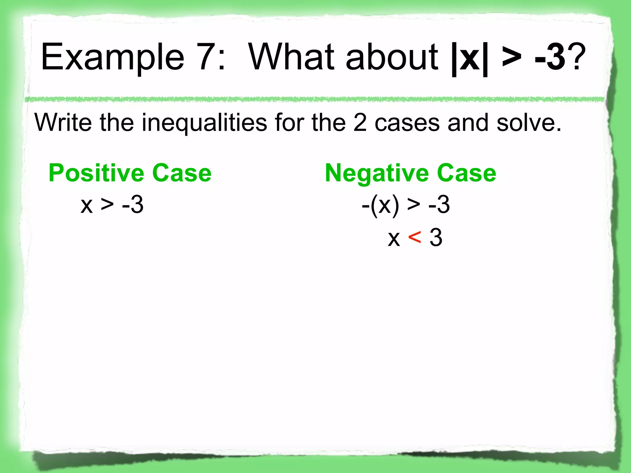 Example 7: What about |x| > -3?
Write the inequalities for the 2 cases and solve.

 Positive Case            Negative Case
   x > -3                   -(x) > -3
                               x<3
 