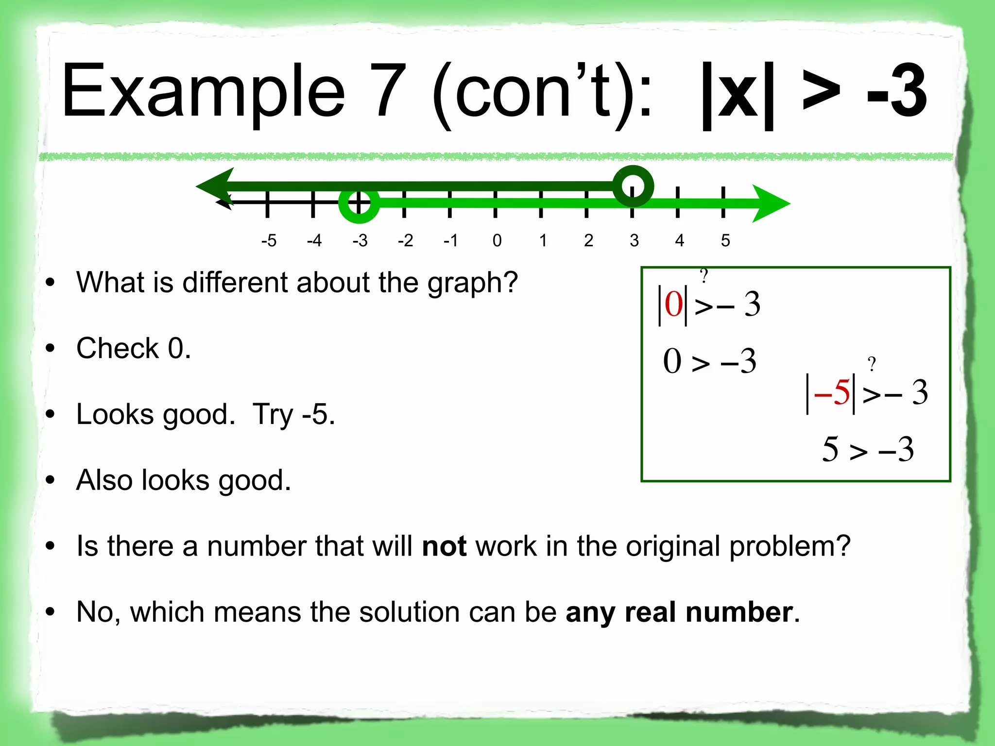 Example 7 (con’t): |x| > -3
                -5   -4   -3   -2   -1   0   1   2   3   4       5

• What is different about the graph?                         ?
                                                         0 >− 3
• Check 0.
                                                         0 > −3         ?
                                                                     −5 >− 3
• Looks good. Try -5.
                                                                     5 > −3
• Also looks good.

• Is there a number that will not work in the original problem?

• No, which means the solution can be any real number.
 