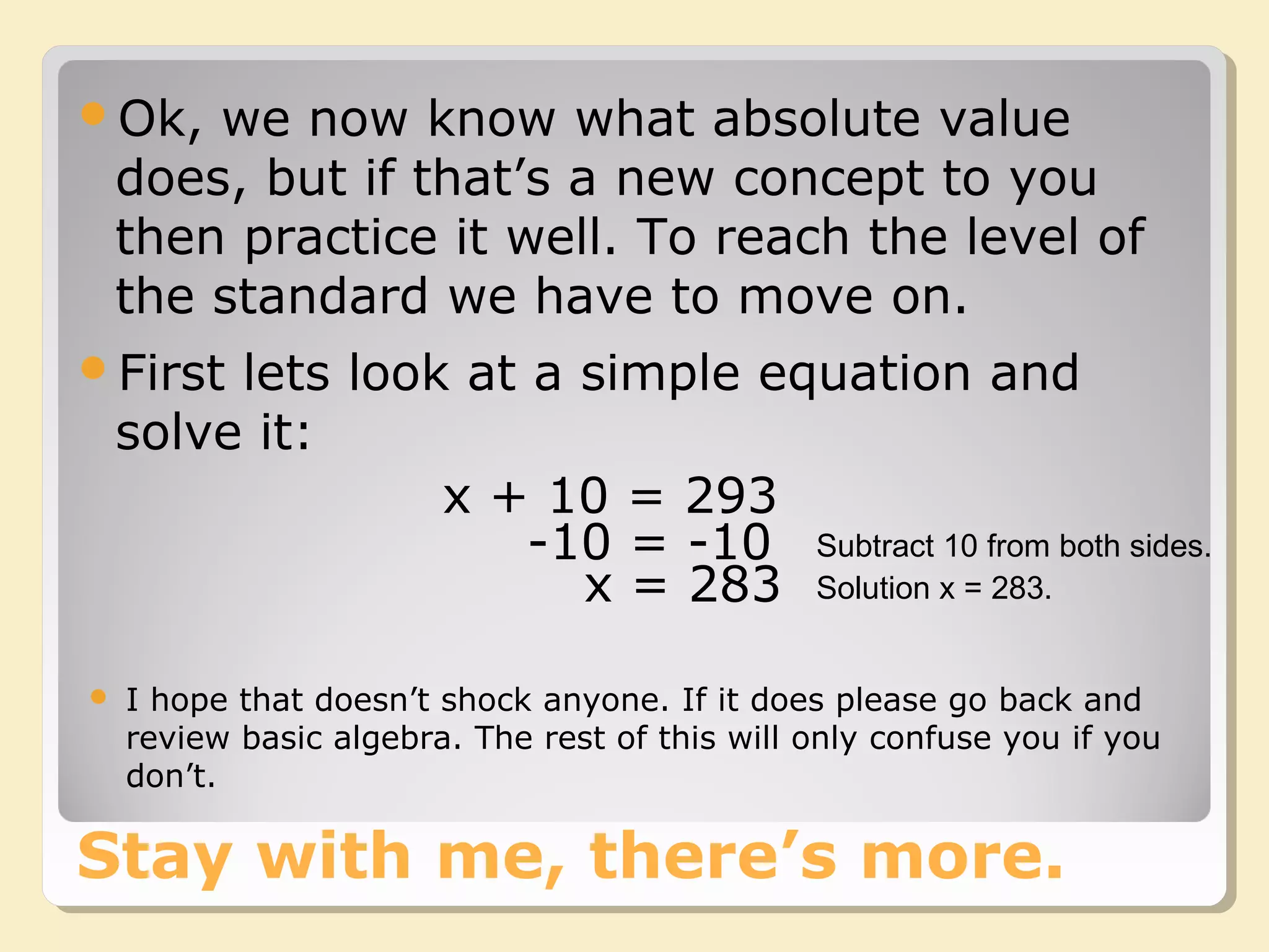 Stay with me, there’s more.
Ok, we now know what absolute value
does, but if that’s a new concept to you
then practice it well. To reach the level of
the standard we have to move on.
First lets look at a simple equation and
solve it:
x + 10 = 293
-10 = -10
x = 283
Subtract 10 from both sides.
Solution x = 283.
 I hope that doesn’t shock anyone. If it does please go back and
review basic algebra. The rest of this will only confuse you if you
don’t.
 
