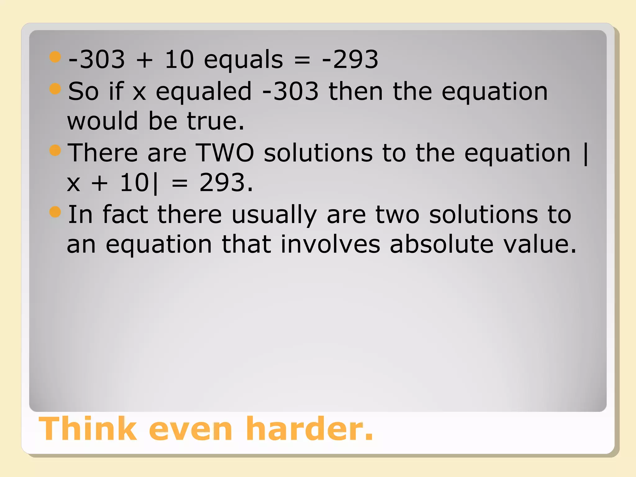 Think even harder.
-303 + 10 equals = -293
So if x equaled -303 then the equation
would be true.
There are TWO solutions to the equation |
x + 10| = 293.
In fact there usually are two solutions to
an equation that involves absolute value.
 